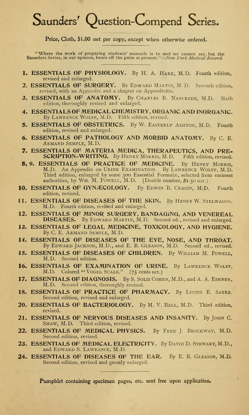 Saunders' (^uestion-Compend Series* Price, Cloth, $1.00 net per copy, except when otherwise ordered.  Where the work of preparing students' manuals is to end we cannot say, but the Saunders Series, in our opinion, bears off the palm at present.—New York Medical Record. 1. ESSENTIALS OF PHYSIOLOGY. By H. A. Hare, M.D. Fourth edition, revised and enlarged. 2. ESSENTIALS OF SURGERY. By Edward Martin, M. D. Seventh edition, revised, with an Appendix and a chapter on Appendicitis. 3. ESSENTIALS OF ANATOMY. By Chari.es B. Nancrede, M.D. Sixth edition, thoroughly revised and enlarged. 4. ESSENTIALS OF MEDICAL CHEMISTRY, ORGANIC AND INORGANIC. By Lawrence Wolff, M.D. Fifth edition, revised. 5. ESSENTIALS OF OBSTETRICS. By W. Easterly Ashton, M.D. Fourth edition, revised and enlarged. 6. ESSENTIALS OF PATHOLOGY AND MORBID ANATOMY. By C. E. Armand Semple, M.D. 7. ESSENTIALS OF MATERIA MEDICA, THERAPEUTICS, AND PRE- SCRIPTION=WRITING. By Henry Morris, M.D. Fifth edition, revised. 8. 9. ESSENTIALS OF PRACTICE OF MEDICINE. By Henry Morris, M.D. An Appendix on Urine Examination. By Lawrence Wolff, M.D. Third edition, enlarged by some 300 Essential Formulas, selected from eminent authorities, by WTM. M. Powell, M.D. (Double number, $1.50 net.) 10. ESSENTIALS OF GYN/ECOLOGY. By Edwin B. Cragin, M.D. Fourth edition, revised. 11. ESSENTIALS OF DISEASES OF THE SKIN. By Henry W. Stelwagon, M.D. Fourth edition, revised and enlarged. 12. ESSENTIALS OF MINOR SURGERY, BANDAGiNG, AND VENEREAL DISEASES. By Edward Martin, M.D. Second ed., revised and enlarged. 13. ESSENTIALS OF LEGAL MEDICINE, TOXICOLOGY, AND HYGIENE. By C. E. Armand Semple, M.D. 14. ESSENTIALS OF DISEASES OF THE EYE, NOSE, AND THROAT. By Edward Jackson, M.D., and E. B. Gleason, M.D. Second ed., revised. 15. ESSENTIALS OF DISEASES OF CHILDREN. By William M. Powell, M.D. Second edition. 16. ESSENTIALS OF EXAMINATION OF URINE. By Lawrence Wolff, M.D. Colored  Vogel Scale. (75 cents net.) 17. ESSENTIALS OF DIAGNOSIS. By S. Solis Cohen, M.D., and A. A. Eshner, M.D. Second edition, thoroughly revised. 18. ESSENTIALS OF PRACTICE OF PHARMACY. By Lucius E. Sayre. Second edition, revised and enlarged. 20. ESSENTIALS OF BACTERIOLOGY. By M. V. Ball, M.D. Third edition, revised. 21. ESSENTIALS OF NERVOUS DISEASES AND INSANITY. By John C Shaw, M.D. Third edition, revised. 22. ESSENTIALS OF MEDICAL PHYSICS. By Fred J. Brockway, M.D. Second edition, revised. 23. ESSENTIALS OF MEDICAL ELECTRICITY. By David D. Stewart, M.D., and Edward S. Lawrance, m. D. 24. ESSENTIALS OF DISEASES OF THE EAR. By E. B. Gleason, M.D. Second edition, revised and greatly enlarged.