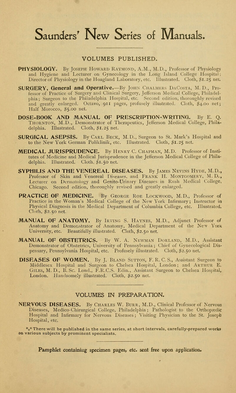 Saunders' New Series of Manuals* VOLUMES PUBLISHED. PHYSIOLOGY. By Joseph Howard Raymond, A.M., M.D., Professor of Physiology and Hygiene and Lecturer on Gynecology in the Long Island College Hospital; Director of Physiology in the Hoagland Laboratory, etc. Illustrated. Cloth, $1.25 net. SURGERY, General and Operative.—By John Chalmers DaCosta, M. I)., Pro- fessor of Practice of Surgery and Clinical Surgery, Jefferson Medical College, Philadel- phia; Surgeon to the Philadelphia Hospital, etc. Second edition, thoroughly revised and greatly enlarged. Octavo, 911 pages, profusely illustrated. Cloth, $4.00 net; Half Morocco, $5.00 net. DOSE-BOOK AND MANUAL OF PRESCRIPTION=WRITlNG. By E. Q. Thornton, M.D., Demonstrator of Therapeutics, Jefferson Medical College, Phila- delphia. Illustrated. Cloth, #1.25 net. SURGICAL ASEPSIS. By Carl Beck, M.D., Surgeon to St. Mark's Hospital and to the New York German Poliklinik, etc. Illustrated. Cloth, $1.25 net. MEDICAL JURISPRUDENCE. By Henry C. Chapman, M.D. Professor of Insti- tutes of Medicine and Medical Jurisprudence in the Jefferson Medical College of Phila- delphia. Illustrated. Cloth, $1.50 net. SYPHILIS AND THE VENEREAL DISEASES. By James Nevins Hyde, M.D., Professor of Skin and Venereal Diseases, and Frank H. Montgomery, M.D., Lecturer on Dermatology and Genito-Urinary Diseases in Rush Medical College., Chicago. Second edition, thoroughly revised and greatly enlarged. PRACTICE OF MEDICINE. By George Roe Lockwood, M.D., Professor of Practice in the Woman's Medical College of the New York Infirmary; Instructor in Physical Diagnosis in the Medical Department of Columbia College, etc. Illustrated. Cloth, $2.50 net. MANUAL OF ANATOMY. By Irving S. Haynes, M.D., Adjunct Professor of Anatomy and Demonstrator of Anatomy, Medical Department of the New York University, etc. Beautifully illustrated. Cloth, $2.50 net. MANUAL OF OBSTETRICS. By W. A. Newman Dorland, M.D., Assistant Demonstrator of Obstetrics, University of Pennsylvania; Chief of Gynecological Dis- pensary, Pennsylvania Hospital, etc. Profusely illustrated. Cloth, $2.50 net. DISEASES OF WOMEN. By J. Bland Sutton, F. R. C. S., Assistant Surgeon to Middlesex Hospital and Surgeon to Chelsea Hospital, London; and Arthur E. Giles, M. D., B. Sc. Lond., F.R.C.S. Edin., Assistant Surgeon to Chelsea Hospital, London. Handsomely illustrated. Cloth, $2.50 net. VOLUMES IN PREPARATION. NERVOUS DISEASES. By Charles W. Burr, M.D., Clinical Professor of Nervous Diseases, Medico-Chirurgical College, Philadelphia; Pathologist to the Orthopaedic Hospital and Infirmary for Nervous Diseases; Visiting Physician to the St. Joseph Hospital, etc. *** There will be published in the same series, at short intervals, carefully-prepared work* on various subjects by prominent specialists.