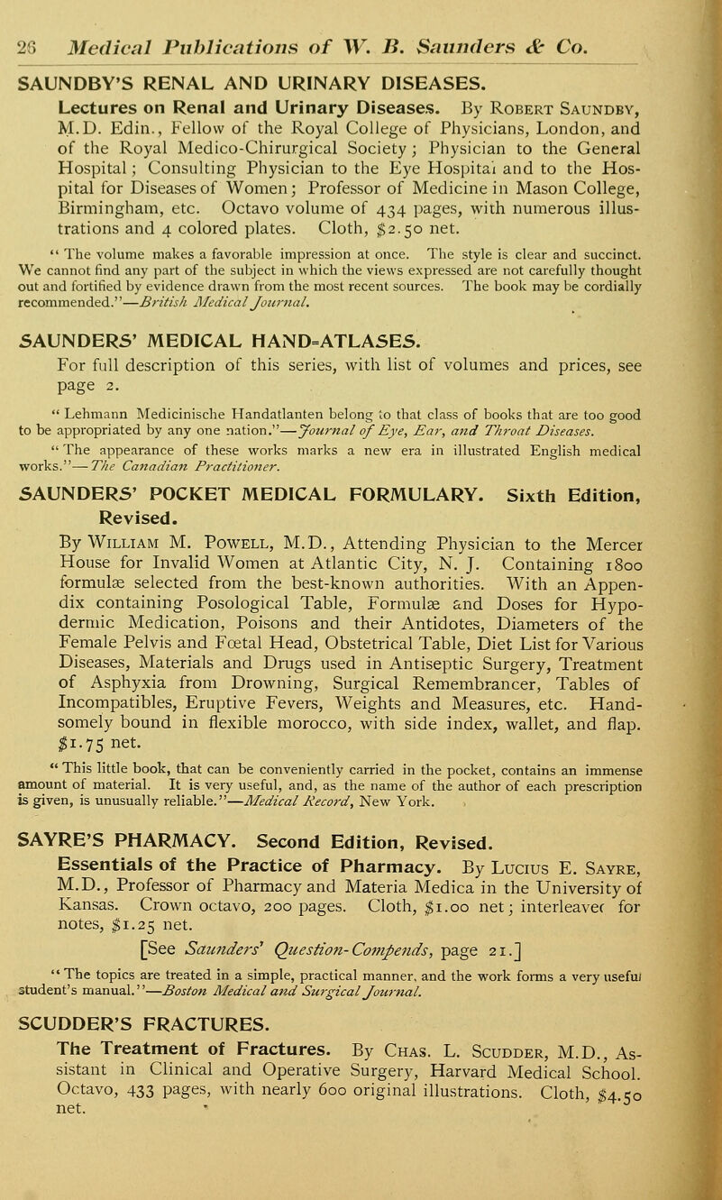 SAUNDBY'S RENAL AND URINARY DISEASES. Lectures on Renal and Urinary Diseases. By Robert Saundby, M.D. Edin., Fellow of the Royal College of Physicians, London, and of the Royal Medico-Chirurgical Society ; Physician to the General Hospital; Consulting Physician to the Eye Hospital and to the Hos- pital for Diseases of Women; Professor of Medicine in Mason College, Birmingham, etc. Octavo volume of 434 pages, with numerous illus- trations and 4 colored plates. Cloth, $2.50 net.  The volume makes a favorable impression at once. The style is clear and succinct. We cannot find any part of the subject in which the views expressed are not carefully thought out and fortified by evidence drawn from the most recent sources. The book may be cordially recommended.—British Medical Journal. SAUNDERS' MEDICAL HAND=ATLASES. For full description of this series, with list of volumes and prices, see page 2.  Lehmann Medicinische Handatlanten belong to that class of books that are too good to be appropriated by any one nation.—Journal of Eye, Ear, and Throat Diseases.  The appearance of these works marks a new era in illustrated English medical works.—The Canadian Practitioner. Sixth Edition, SAUNDERS' POCKET MEDICAL FORMULARY. Revised. By William M. Powell, M.D., Attending Physician to the Mercer House for Invalid Women at Atlantic City, N. J. Containing 1800 formulae selected from the best-known authorities. With an Appen- dix containing Posological Table, Formulae &nd Doses for Hypo- dermic Medication, Poisons and their Antidotes, Diameters of the Female Pelvis and Foetal Head, Obstetrical Table, Diet List for Various Diseases, Materials and Drugs used in Antiseptic Surgery, Treatment of Asphyxia from Drowning, Surgical Remembrancer, Tables of Incompatibles, Eruptive Fevers, Weights and Measures, etc. Hand- somely bound in flexible morocco, with side index, wallet, and flap. $1.75 net.  This little book, that can be conveniently carried in the pocket, contains an immense amount of material. It is very useful, and, as the name of the author of each prescription is given, is unusually reliable.—Medical Record, New York. SAYRE'S PHARMACY. Second Edition, Revised. Essentials of the Practice of Pharmacy. By Lucius E. Sayre, M.D., Professor of Pharmacy and Materia Medica in the University of Kansas. Crown octavo, 200 pages. Cloth, $1.00 net; interleavec for notes, $1.25 net. [See Saunders Question-Compends, page 21.]  The topics are treated in a simple, practical manner, and the work forms a very usefu/ student's manual.—Boston Medical and Surgical Journal. SCUDDER'S FRACTURES. The Treatment of Fractures. By Chas. L. Scudder, M.D., As- sistant in Clinical and Operative Surgery, Harvard Medical School. Octavo, 433 pages, with nearly 600 original illustrations. Cloth, $4.50 net.