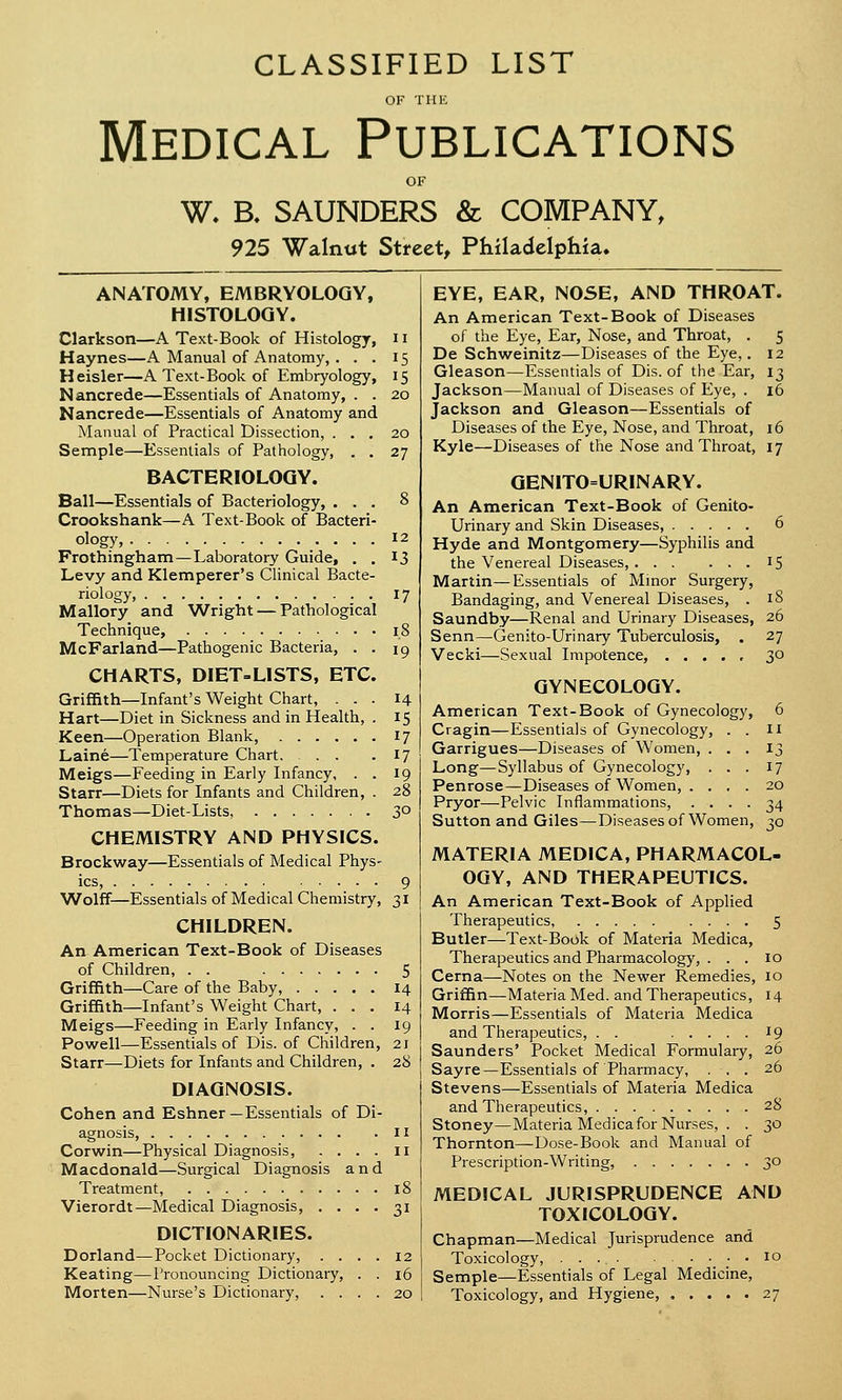 CLASSIFIED LIST OF THE Medical Publications OF W. B. SAUNDERS & COMPANY, 925 Walnut Street, Philadelphia. ANATOMY, EMBRYOLOGY, HISTOLOGY. Clarkson—A Text-Book of Histology, 11 Haynes—A Manual of Anatomy, . . . 15 Heisler—A Text-Book of Embryology, 15 Nancrede—Essentials of Anatomy, . . 20 Nancrede—Essentials of Anatomy and Manual of Practical Dissection, ... 20 Semple—Essentials of Pathology, . . 27 BACTERIOLOGY. Ball—Essentials of Bacteriology, ... 8 Crookshank—A Text-Book of Bacteri- ology, 12 Frothingham—Laboratory Guide, . . 13 Levy and Klemperer's Clinical Bacte- riology, 17 Mallory and Wright — Pathological Technique, 18 McFarland—Pathogenic Bacteria, . . 19 CHARTS, DIET-LISTS, ETC. Griffith—Infant's Weight Chart, ... 14 Hart—Diet in Sickness and in Health, . 15 Keen—Operation Blank, 17 Laine—Temperature Chart 17 Meigs—Feeding in Early Infancy, . . 19 Starr—Diets for Infants and Children, . 28 Thomas—Diet-Lists, 3° CHEMISTRY AND PHYSICS. Brockway—Essentials of Medical Phys- ics, 9 Wolff—Essentials of Medical Chemistry, 31 CHILDREN. An American Text-Book of Diseases of Children, . . 5 Griffith—Care of the Baby, 14 Griffith—Infant's Weight Chart, ... 14 Meigs—Feeding in Early Infancy, . . 19 Powell—Essentials of Dis. of Children, 21 Starr—Diets for Infants and Children, . 28 DIAGNOSIS. Cohen and Eshner —Essentials of Di- agnosis, 11 Corwin—Physical Diagnosis, .... 11 Macdonald—Surgical Diagnosis and Treatment, 18 Vierordt—Medical Diagnosis, .... 31 DICTIONARIES. Dorland—Pocket Dictionary, .... 12 Keating—Pronouncing Dictionary, . . 16 Morten—Nurse's Dictionary, .... 20 EYE, EAR, NOSE, AND THROAT. An American Text-Book of Diseases of the Eye, Ear, Nose, and Throat, . 5 De Schweinitz—Diseases of the Eye,. 12 Gleason—Essentials of Dis. of the Ear, 13 Jackson—Manual of Diseases of Eye, . 16 Jackson and Gleason—Essentials of Diseases of the Eye, Nose, and Throat, 16 Kyle—Diseases of the Nose and Throat, 17 GENITOURINARY. An American Text-Book of Genito- urinary and Skin Diseases, 6 Hyde and Montgomery—Syphilis and the Venereal Diseases, 15 Martin—Essentials of Minor Surgery, Bandaging, and Venereal Diseases, . 18 Saundby—Renal and Urinary Diseases, 26 Senn—Genito-Urinary Tuberculosis, . 27 Vecki—Sexual Impotence, 30 GYNECOLOGY. American Text-Book of Gynecology, 6 Cragin—Essentials of Gynecology, . . n Garrigues—Diseases of Women, ... 13 Long—Syllabus of Gynecology, ... 17 Penrose—Diseases of Women, .... 20 Pryor—Pelvic Inflammations, .... 34 Sutton and Giles—Diseases of Women, 30 MATERIA MEDICA, PHARMACOL- OGY, AND THERAPEUTICS. An American Text-Book of Applied Therapeutics, 5 Butler—Text-Book of Materia Medica, Therapeutics and Pharmacology, . . . 10 Cerna—Notes on the Newer Remedies, 10 Griffin—Materia Med. and Therapeutics, 14 Morris—Essentials of Materia Medica and Therapeutics, . . 19 Saunders' Pocket Medical Formulary, 26 Sayre—Essentials of Pharmacy, ... 26 Stevens—Essentials of Materia Medica and Therapeutics, 28 Stoney—Materia Medica for Nurses, . . 30 Thornton—Dose-Book and Manual of Prescription-Writing, 30 MEDICAL JURISPRUDENCE AND TOXICOLOGY. Chapman—Medical Jurisprudence and Toxicology, 10 Semple—Essentials of Legal Medicine, Toxicology, and Hygiene, ..... 27