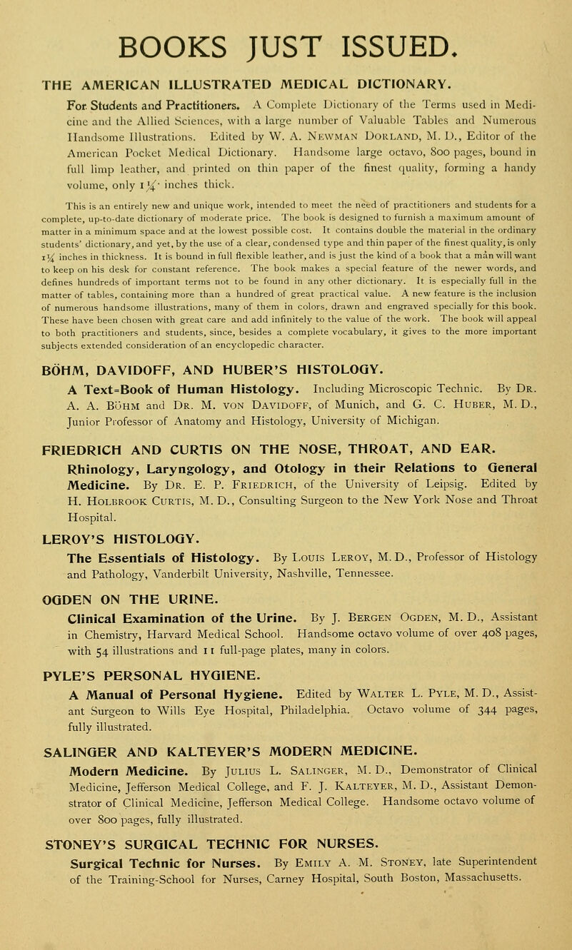 BOOKS JUST ISSUED. THE AMERICAN ILLUSTRATED MEDICAL DICTIONARY. For. Students and Practitioners. A Complete Dictionary of the Terms used in Medi- cine and the Allied Sciences, with a large number of Valuable Tables and Numerous Handsome Illustrations. Edited by W. A. NEWMAN Dorland, M. D., Editor of the American Pocket Medical Dictionary. Handsome large octavo, 800 pages, bound in full limp leather, and printed on thin paper of the finest quality, forming a handy volume, only i^- inches thick. This is an entirely new and unique work, intended to meet the need of practitioners and students for a complete, up-to-date dictionary of moderate price. The book is designed to furnish a maximum amount of matter in a minimum space and at the lowest possible cost. It contains double the material in the ordinary students' dictionary, and yet. by the use of a clear, condensed type and thin paper of the finest quality, is only 1V inches in thickness. It is bound in full flexible leather, and is just the kind of a book that a man will want to keep on his desk for constant reference. The book makes a special feature of the newer words, and defines hundreds of important terms not to be found in any other dictionary. It is especially full in the matter of tables, containing- more than a hundred of great practical value. A new feature is the inclusion of numerous handsome illustrations, many of them in colors, drawn and engraved specially for this book. These have been chosen with great care and add infinitely to the value of the work. The book will appeal to both practitioners and students, since, besides a complete vocabulary, it gives to the more important subjects extended consideration of an encyclopedic character. BOHM, DAVIDOFF, AND HUBER'S HISTOLOGY. A Text=Book of Human Histology. Including Microscopic Technic. By Dr. A. A. Buhm and Dr. M. von Davidoff, of Munich, and G. C. Huber, M. D., Junior Professor of Anatomy and Histology, University of Michigan. FRIEDRICH AND CURTIS ON THE NOSE, THROAT, AND EAR. Rhinology, Laryngology, and Otology in their Relations to General Medicine. By Dr. E. P. Friedrich, of the University of Leipsig. Edited by H. Holbrook Curtis, M. D., Consulting Surgeon to the New York Nose and Throat Hospital. LEROY'S HISTOLOGY. The Essentials of Histology. By Louis Leroy, M.D., Professor of Histology and Pathology, Vanderbilt University, Nashville, Tennessee. OGDEN ON THE URINE. Clinical Examination of the Urine. By J. Bergen Ogden, M. D., Assistant in Chemistry, Harvard Medical School. Handsome octavo volume of over 408 pages, with 54 illustrations and 11 full-page plates, many in colors. PYLE'S PERSONAL HYGIENE. A Manual of Personal Hygiene. Edited by Walter L. Pyle, M. D., Assist- ant Surgeon to Wills Eye Hospital, Philadelphia. Octavo volume of 344 pages, fully illustrated. SALINGER AND KALTEYER'S MODERN MEDICINE. Modern Medicine. By Julius L. Salinger, M. D., Demonstrator of Clinical Medicine, Jefferson Medical College, and F. J. Kalteyer, M. D., Assistant Demon- strator of C'inical Medicine, Jefferson Medical College. Handsome octavo volume of over 800 pages, fully illustrated. STONEY'S SURGICAL TECHNIC FOR NURSES. Surgical Technic for Nurses. By Emily A. M. Stoney, late Superintendent of the Training-School for Nurses, Carney Hospital, South Boston, Massachusetts.