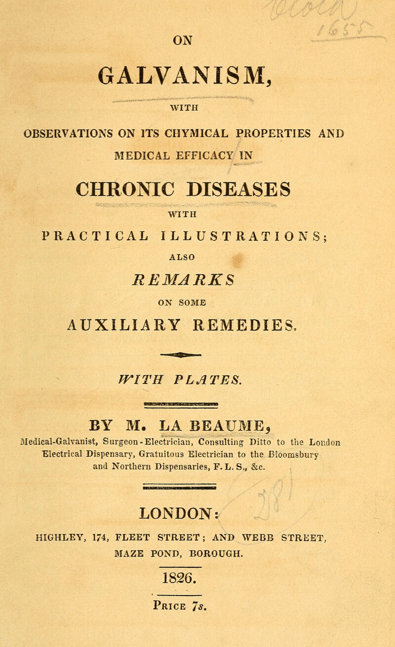 ON ■--'' GALVANISM, WITH OBSERVATIONS ON ITS CHYMICAL PROPERTIES AND MEDICAL EFFICACY IN CHRONIC DISEASES WITH PRACTICAL ILLUSTRATIONS; ALSO REMARKS ON SOME AUXILIARY REMEDIES, fFITH PLATES. BY M. LA BEAUME5 Medical-Galvanist, Surgeon-Electrician, Consulting Ditto to the London Electrical Dispensary, Gratuitous Electrician to the Bloorasbury and Northern Dispensaries, F. L. S., &c. LONDON: KIGHLEY, 174, FLEET STREET; AND WEBB STREET, MAZE POND, BOROUGH. 1826. Price 7s.