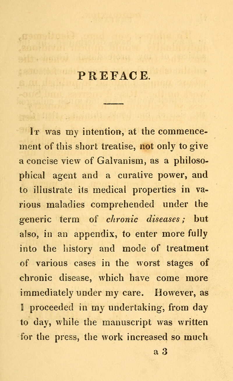 PREFACE It was my intention, at the comnaence- inent of this short treatise, not only to give a concise view of Galvanism, as a philoso- phical agent and a curative power, and to illustrate its medical properties in va- rious maladies comprehended under the generic term of chronic diseases; but also, in an appendix, to enter more fully into the history and mode of treatment of various cases in the worst stages of chronic disease, which have come more immediately under my care. However, as I proceeded in my undertaking, from day to day, while the manuscript was written for the press, the work increased so much a3