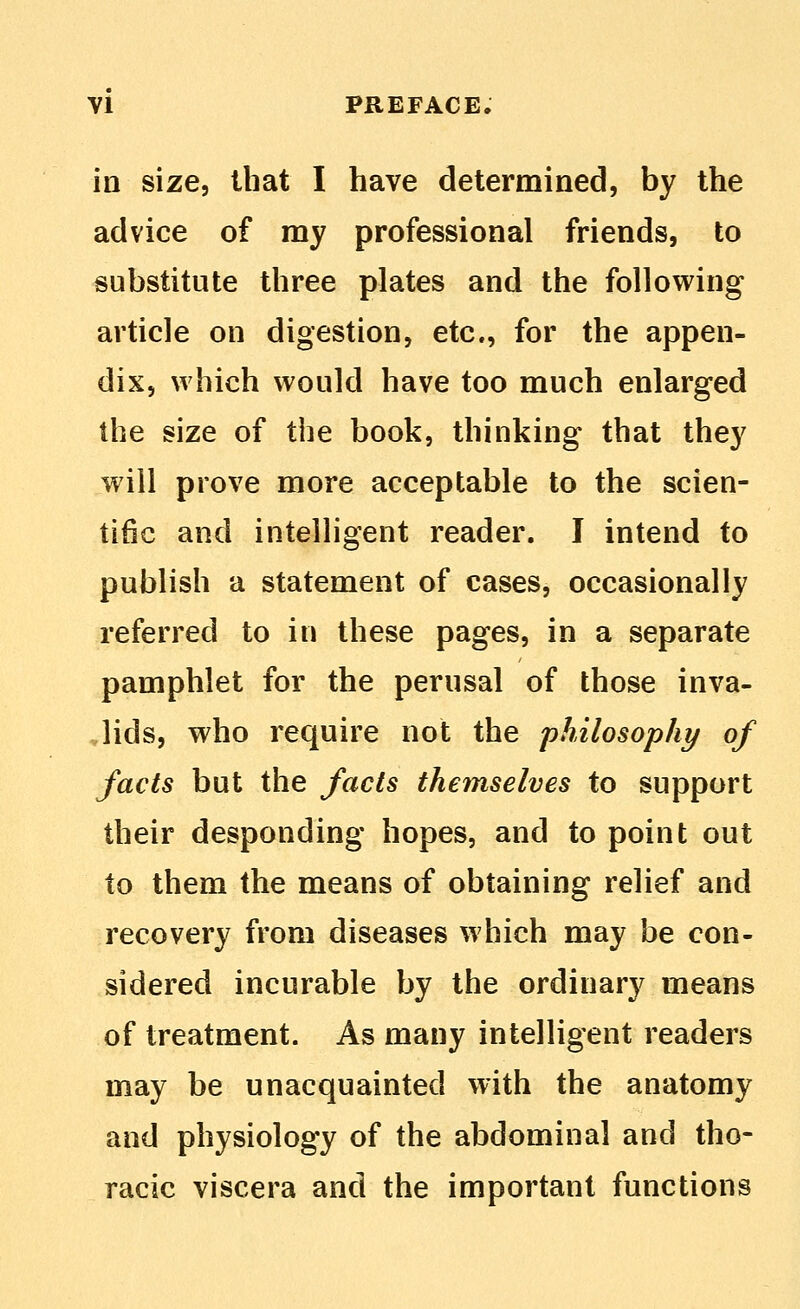 in size, that I have determined, by the advice of my professional friends, to substitute three plates and the following article on digestion, etc., for the appen- dix, which would have too much enlarged the size of the book, thinking that they will prove more acceptable to the scien- tific and intelligent reader. I intend to publish a statement of cases, occasionally referred to in these pages, in a separate pamphlet for the perusal of those inva- lids, who require not the philosophy of facts but the facts themselves to support their desponding hopes, and to point out to them the means of obtaining relief and recovery from diseases which may be con- sidered incurable by the ordinary means of treatment. As many intelligent readers may be unacquainted with the anatomy and physiology of the abdominal and tho- racic viscera and the important functions