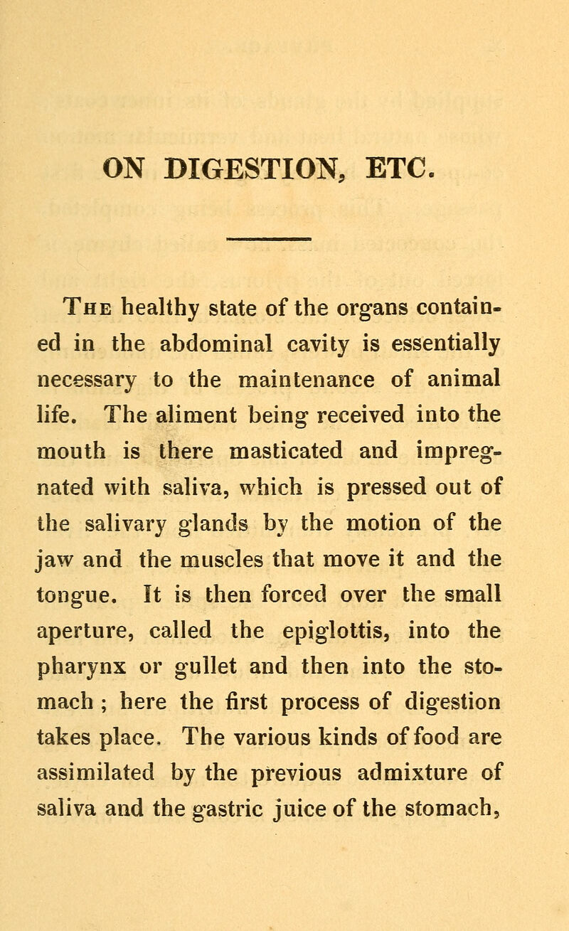 The healthy state of the organs contain- ed in the abdominal cavity is essentially necessary to the maintenance of animal life. The aliment being received into the mouth is there masticated and impreg- nated with saliva, which is pressed out of the salivary glands by the motion of the jaw and the muscles that move it and the tongue. It is then forced over the small aperture, called the epiglottis, into the pharynx or gullet and then into the sto- mach ; here the first process of digestion takes place. The various kinds of food are assimilated by the previous admixture of saliva and the gastric juice of the stomach.