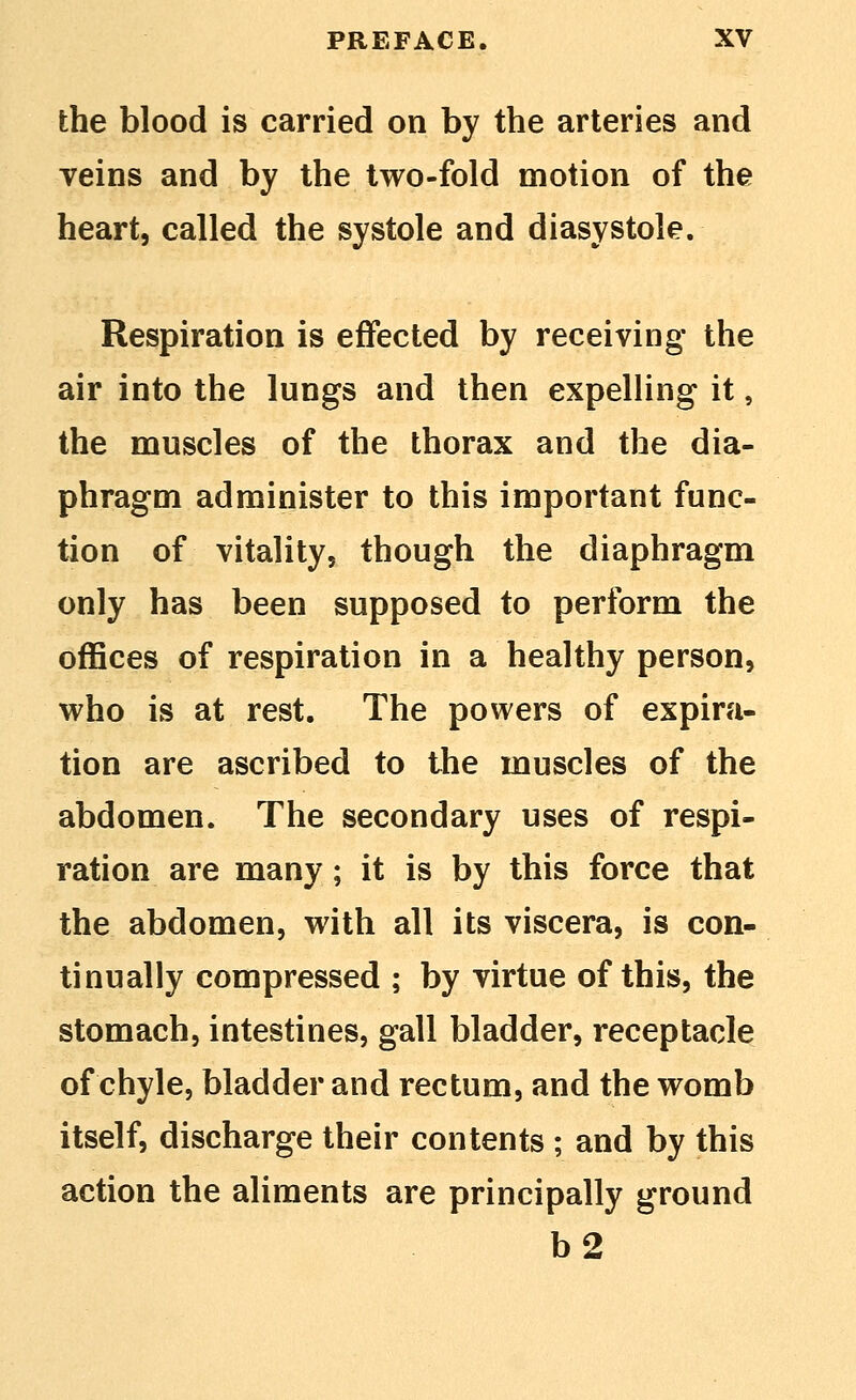 the blood is carried on by the arteries and veins and by the two-fold motion of the heart, called the systole and diasystole. Respiration is effected by receiving the air into the lungs and then expelling it, the muscles of the thorax and the dia- phragm administer to this important func- tion of vitality, though the diaphragm only has been supposed to perform the offices of respiration in a healthy person, who is at rest. The powers of expira- tion are ascribed to the muscles of the abdomen. The secondary uses of respi- ration are many; it is by this force that the abdomen, with all its viscera, is con- tinually compressed ; by virtue of this, the stomach, intestines, gall bladder, receptacle of chyle, bladder and rectum, and the womb itself, discharge their contents ; and by this action the aliments are principally ground b2