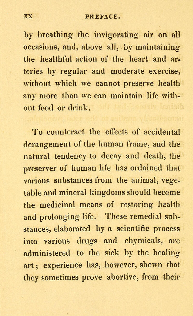 by breathing the invigorating air on all occasions, and, above all, by maintaining the healthful action of the heart and ar- teries by regular and moderate exercise, without which we cannot preserve health any more than we can maintain life with- out food or drink. To counteract the effects of accidental derangement of the human frame, and the natural tendency to decay and death, the preserver of human life has ordained that various substances from the animal, vege- table and mineral kingdoms should become the medicinal means of restoring health and prolonging life. These remedial sub- stances, elaborated by a scientific process into various drugs and chymicals, are administered to the sick by the healing art; experience has, however, shewn that they sometimes prove abortive, from their