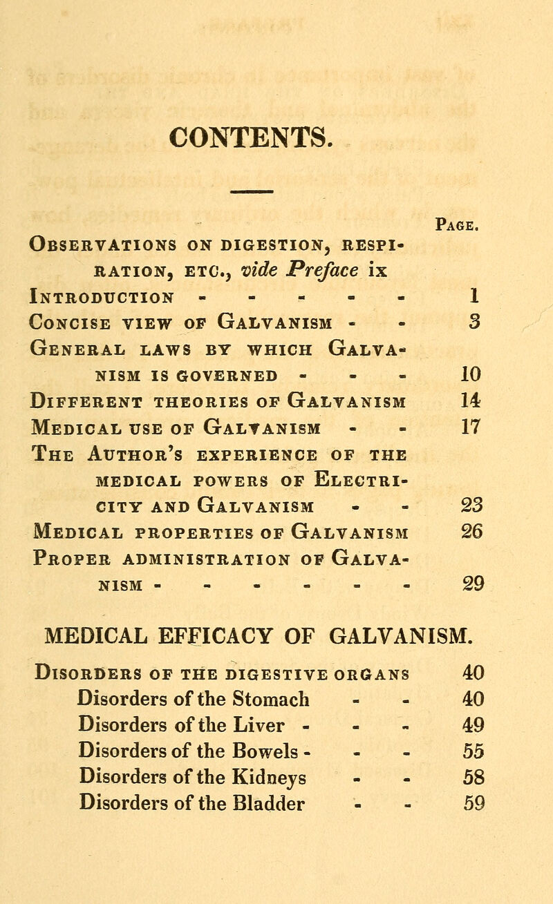 CONTENTS. Page. Observations on digestion, respi- ration, ETC., vide Preface ix Introduction 1 Concise view of Galvanism - - 3 General laws by which Galva- nism IS governed - - - 10 Different theories of Galvanism 14 Medical use of Galvanism - - 17 The Author's experience of the medical powers of Electri- city AND Galvanism - - 23 Medical properties of Galvanism 26 Proper administration of Galva- nism 29 MEDICAL EFFICACY OF GALVANISM. Disorders of the digestive organs 40 Disorders of the Stomach - - 40 Disorders of the Liver - - > 49 Disorders of the Bowels - - - 55 Disorders of the Kidneys - - 58 Disorders of the Bladder - - 59