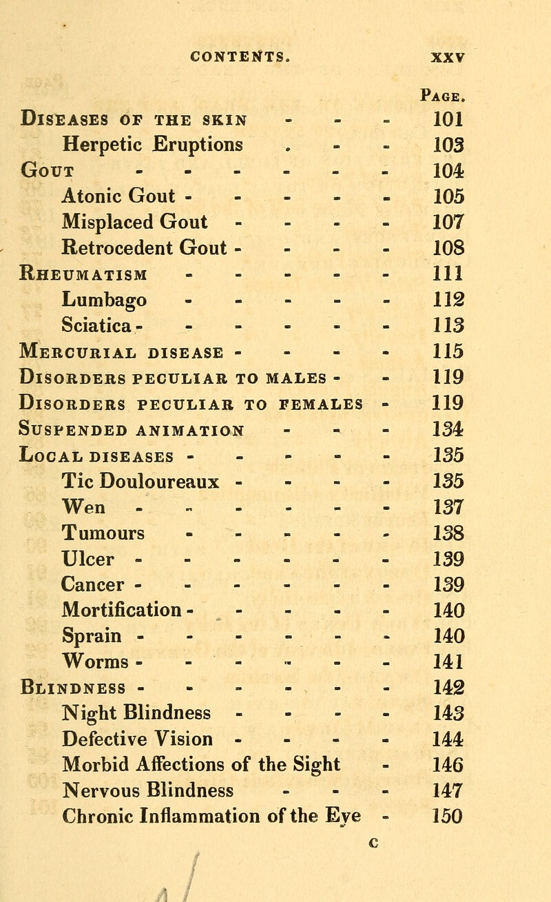 Page* Diseases of the skin - - . 101 Herpetic Eruptions . - - 103 Gout - 104 Atonic Gout 103 Misplaced Gout - - - - 107 Retrocedent Gout - - - - 108 Rheumatism ----- m Lumbago - - - - - 112 Sciatica- - - - - - 113 Mercurial disease - - - - 115 Disorders peculiar to MALES - - 119 Disorders peculiar to females - 119 Suspended animation - - - 134 Local diseases ----- 135 Tic Douloureaux - - - - 135 Wen 137 Tumours 138 Ulcer 139 Cancer 139 Mortification- - - - - 140 Sprain - - - - - - 140 Worms - - - ™ - - 141 Blindness - - - - - - 142 Night Blindness - - - - 143 Defective Vision - - - - 144 Morbid Affections of the Sight - 146 Nervous Blindness - - - 147 Chronic Inflammation of the Eye - 150 c A I