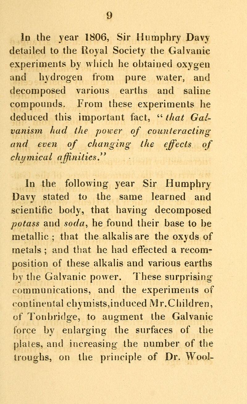 In the year 1806, Sir Humphry Davy detailed to the Royal Society the Galvanic experiments by which he obtained oxygen and hydrogen from pure water, and decomposed various earths and saline compounds. From these experiments he deduced this important fact,  that Gal- vanism had the power of counteracting and even of changing the effects of chi/mical affinities, In the following year Sir Humphry Davy stated to the same learned and scientific body, that having decomposed potass and soda, he found their base to be metallic ; that the alkalis are the oxyds of metals ; and that he had effected a recom- position of these alkalis and various earths by the Galvanic power. These surprising communications, and the experiments of continental chymists,induced Mr.Cliildren, of I'onbridge, to augment the Galvanic force by enlarging the surfaces of the plates, and increasing the number of the troughs, on the principle of Dr. Wool-