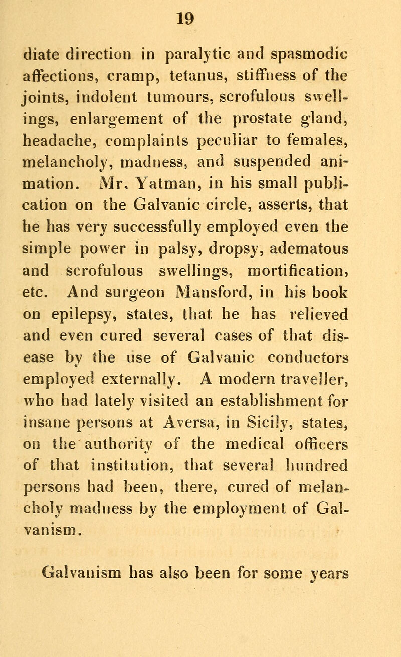 diate direction in paralytic and spasmodic affections, cramp, tetanus, stiffness of the joints, indolent tumours, scrofulous swell- ings, enlargement of the prostate gland, headache, complaints peculiar to females, melancholy, madness, and suspended ani- mation. Mr, Yatman, in his small publi- cation on the Galvanic circle, asserts, that he has very successfully employed even the simple power in palsy, dropsy, adematous and scrofulous swellings, mortification, etc. And surgeon Mansford, in his book on epilepsy, states, that he has relieved and even cured several cases of that dis- ease by the use of Galvanic conductors employed externally. A modern traveller, who had lately visited an establishment for insane persons at Aversa, in Sicily, states, on the authority of the medical officers of that institution, that several hundred persons had been, there, cured of melan- choly madness by the employment of Gal- vanism. Galvanism has also been for some years