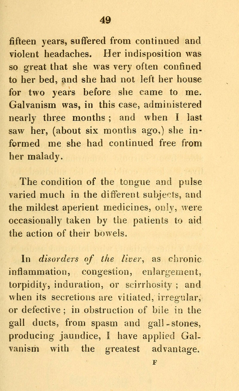 fifteen years, suffered from continued and violent headaches. Her indisposition was so great that she was very often confined to her bed, and she had not left her house for two years before slie came to me. Galvanism was, in this case, administered nearly three months ; and when I last saw her, (about six months ago,) she in- formed me she had continued free from her malady. The condition of the tongue and pulse varied much in the different subjects, and the mildest aperient medicines, only, were occasionally taken by the patients to aid the action of their bowels. In disorder's of the liver, as chronic inflammation, congestion, enlargement, torpidity, induration, or scirrhosity ; and when its secretions are vitiated, irregular, or defective ; in obstruction of bile io the gall ducts, from spasm and gall-stones, producing jaundice, I have applied Gal- vanism with the greatest advantage. F