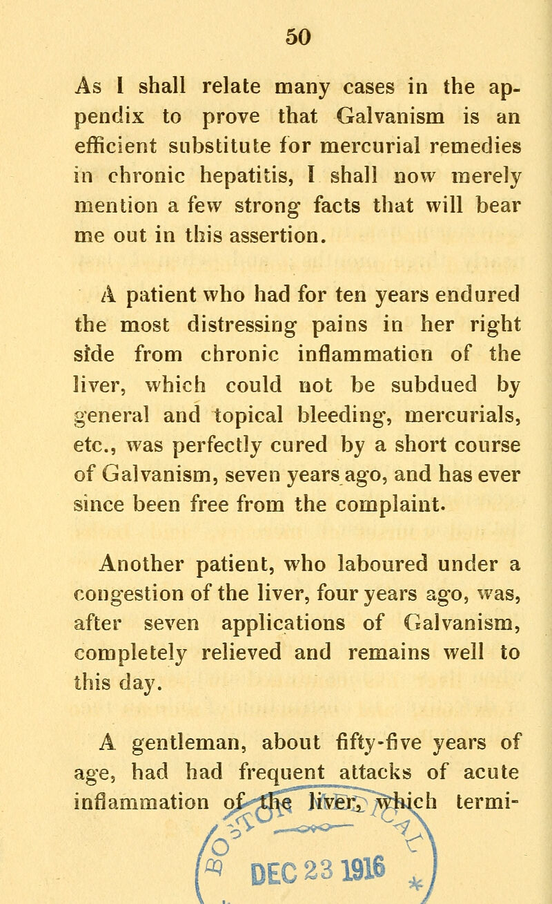 As 1 shall relate many cases in the ap- pendix to prove that Galvanism is an efficient substitute for mercurial remedies in chronic hepatitis, 1 shall now merely mention a few strong facts that will bear me out in this assertion. A patient who had for ten years endured the most distressing pains in her right sMe from chronic inflammation of the liver, which could not be subdued by general and topical bleeding, mercurials, etc., was perfectly cured by a short course of Galvanism, seven years ago, and has ever since been free from the complaint. Another patient, who laboured under a congestion of the liver, four years ago, was, after seven applications of Galvanism, completely relieved and remains well to this day. A gentleman, about fifty-five years of age, had had frequent attacks of acute inflammation oJ^EMH^^^^Wch termi-