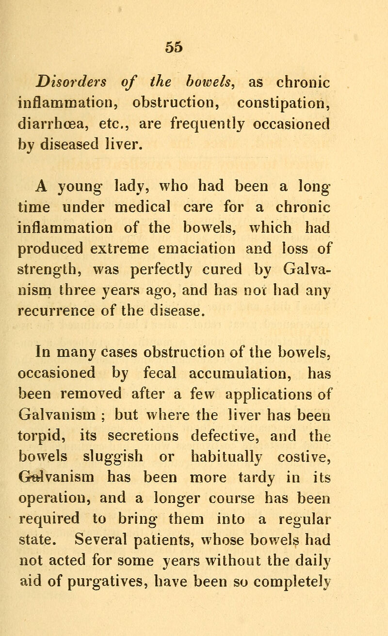 Disorders of the bowels, as chronic iiiflamniation, obstruction, constipation, diarrhoea, etc., are frequently occasioned by diseased liver. A young lady, who had been a long- time under medical care for a chronic inflammation of the bowels, which had produced extreme emaciation and loss of strength, was perfectly cured by Galva- nism three years ago, and has not had any recurrence of the disease. In many cases obstruction of the bowels, occasioned by fecal accumulation, has been removed after a few applications of Galvanism : but where the liver has been torpid, its secretions defective, and the bowels sluggish or habitually costive, G^vanism has been more tardy in its operation, and a longer course has been required to bring them into a regular state. Several patients, whose bowels had not acted for some years without the daily aid of purgatives, have been so completely