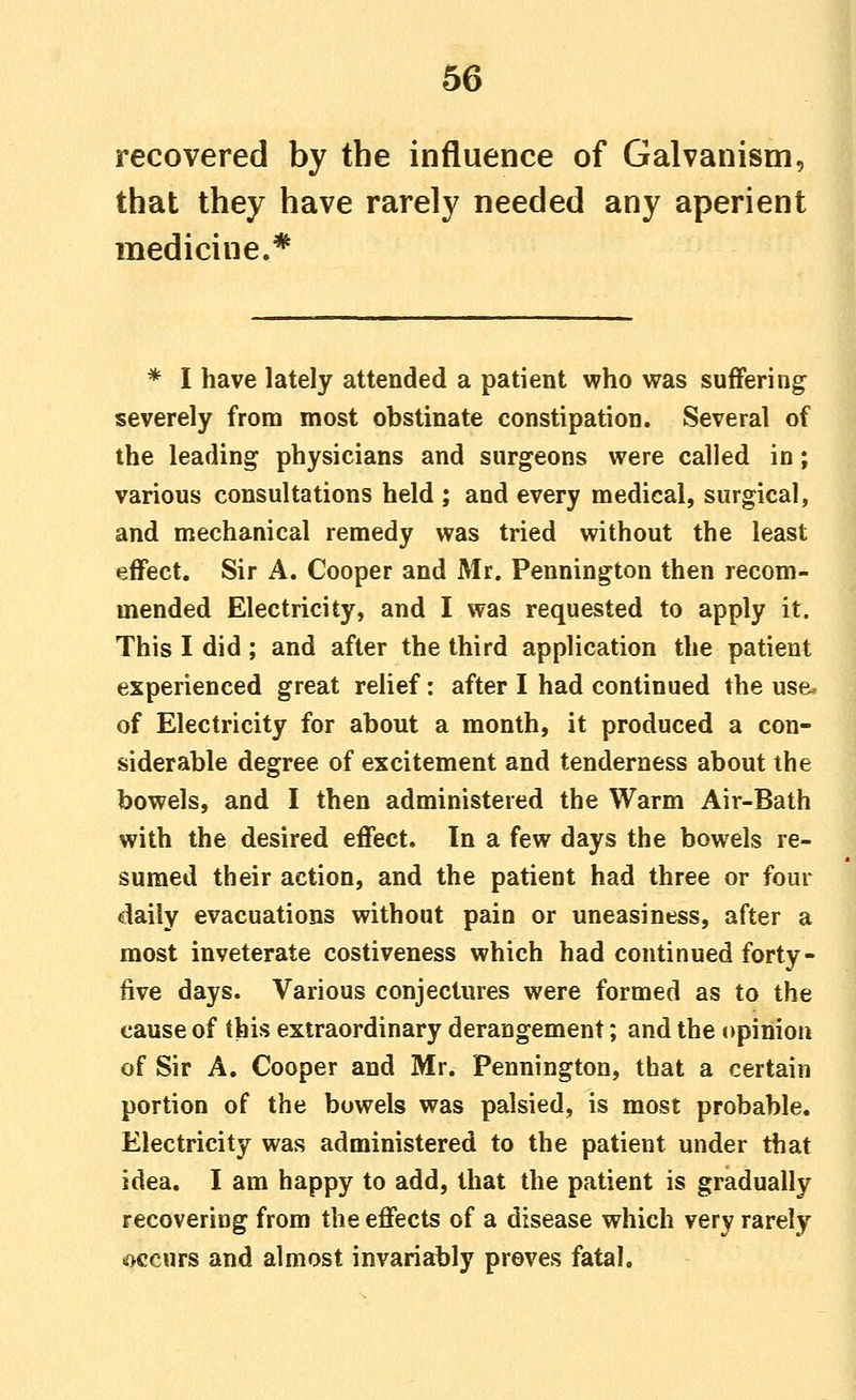 recovered by the influence of Galvanism, that they have rarely needed any aperient medicine.* * I have lately attended a patient who was suffering severely from most obstinate constipation. Several of the leading physicians and surgeons were called in; various consultations held ; and every medical, surgical, and mechanical remedy was tried without the least effect. Sir A. Cooper and Mr. Pennington then recom- mended Electricity, and I was requested to apply it. This I did; and after the third application the patient experienced great relief: after I had continued the use- of Electricity for about a month, it produced a con- siderable degree of excitement and tenderness about the bowels, and I then administered the Warm Air-Bath with the desired effect. In a few days the bowels re- sumed their action, and the patient had three or four daily evacuations without pain or uneasiness, after a most inveterate costiveness which had continued forty- five days. Various conjectures were formed as to the cause of this extraordinary derangement; and the opinion of Sir A. Cooper and Mr. Pennington, that a certain portion of the bowels was palsied, is most probable. Electricity was administered to the patient under that idea. I am happy to add, that the patient is gradually recovering from the effects of a disease which very rarely occurs and almost invariably proves fatal.