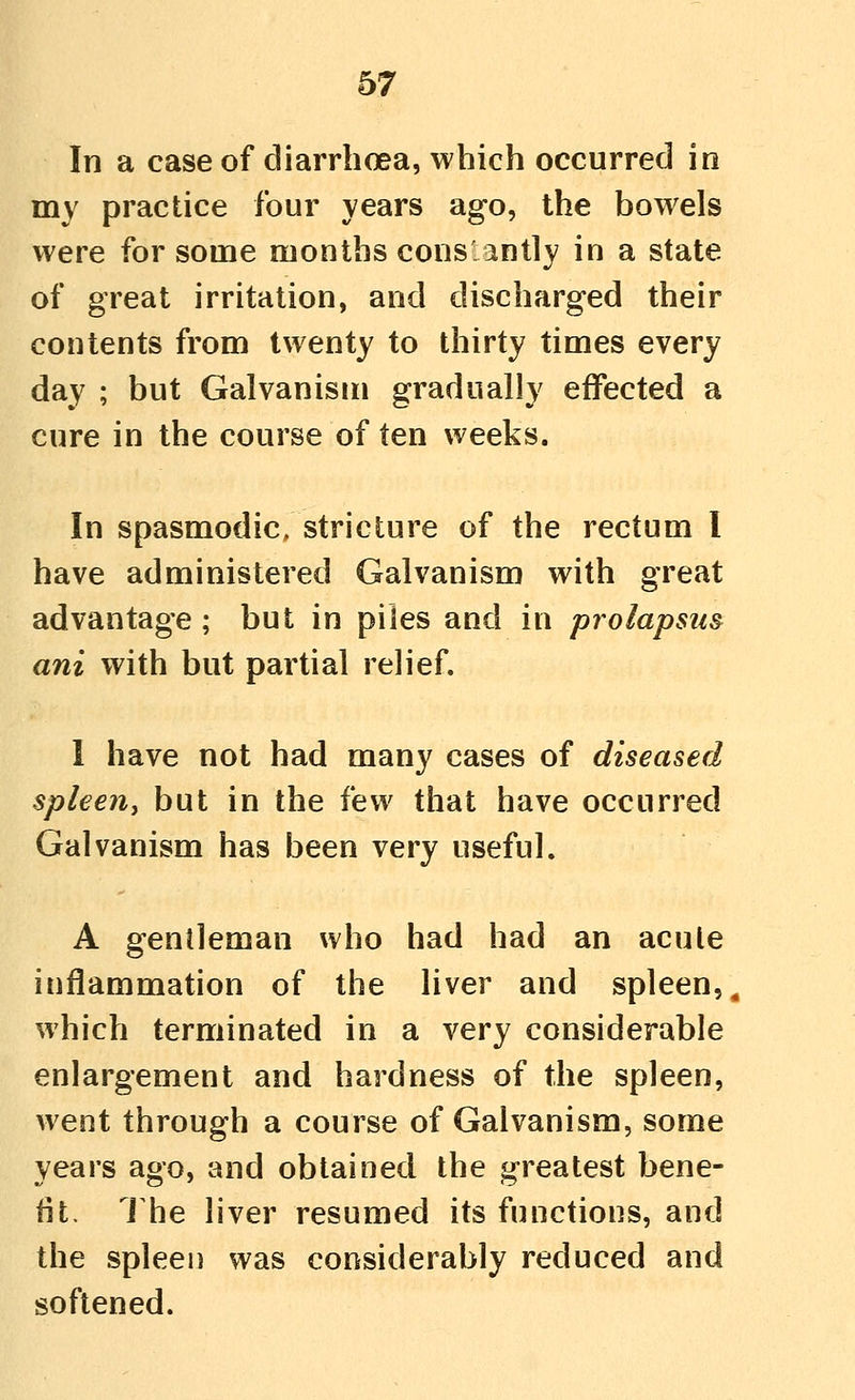 In a case of diarrhoea, which occurred in my practice four years ago, the bowels were for some months cons antly in a state of great irritation, and discharged their contents from twenty to thirty times every day ; but Galvanism gradually effected a cure in the course of ten weeks. In spasmodic, stricture of the rectum I have administered Galvanism with great advantage ; but in piles and in prolapsus ani with but partial relief. I have not had many cases of diseased spleeiiy but in the few that have occurred Galvanism has been very useful. A gentleman who had had an acute inflammation of the liver and spleen,^ which terminated in a very considerable enlargement and hardness of the spleen, went through a course of Galvanism, some years ago, and obtained the greatest bene- fit. 1 he liver resumed its functions, and the spleen was considerably reduced and softened.