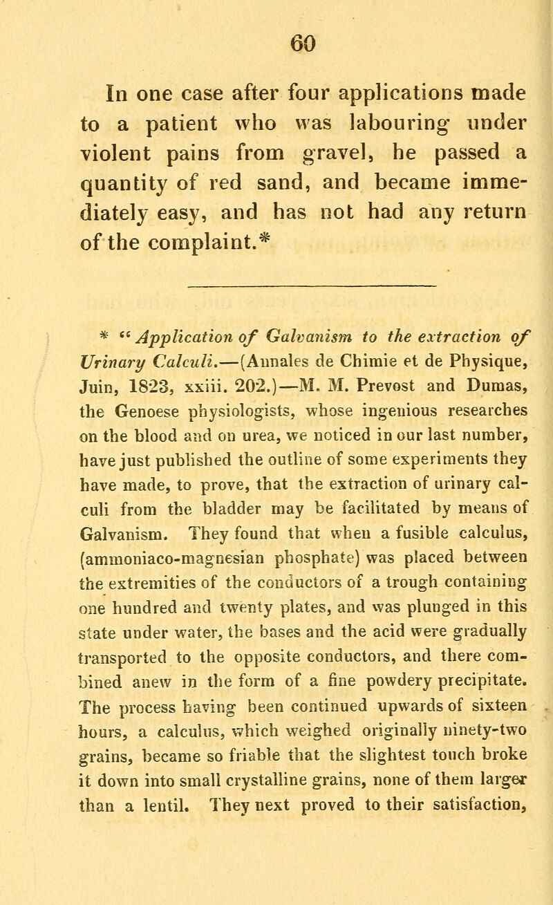 In one case after four applications made to a patient who was labouring under violent pains from gravel, he passed a quantity of red sand, and became imme- diately easy, and has not had any return of the complaint.* *  Application of Galvanism to the extraction of Urinary Calculi.—(Aunales de Chimie et de Physique, Juin, 1823, xxiii. 202.)—M. M. Prevost and Dumas, the Genoese physiologists, whose ingenious researches on the blood and on urea, we noticed in our last number, have just published the outline of some experiments they have made, to prove, that the extraction of urinary cal- culi from the bladder may be facilitated by means of Galvanism. They found that when a fusible calculus, (ammoniaco-magnesian phosphate) was placed between the extremities of the conductors of a trough containing one hundred and twenty plates, and was plunged in this state under water, the bases and the acid were gradually transported to the opposite conductors, and there com- bined anew in the form of a fine powdery precipitate. The process having been continued upwards of sixteen hours, a calculus, which weighed originally ninety-two grains, became so friable that the slightest touch broke it down into small crystalline grains, none of them larger than a lentil. They next proved to their satisfaction,