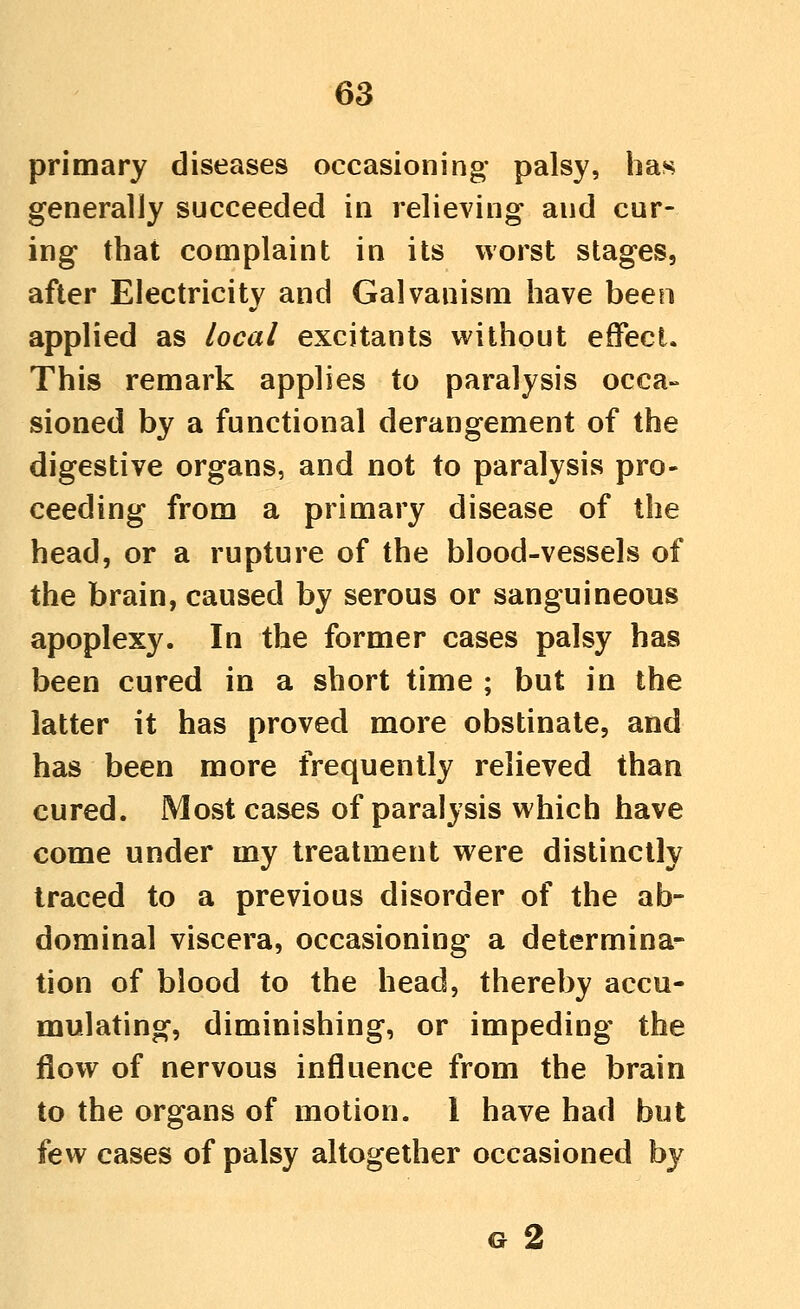 primary diseases occasioning* palsy, has generally succeeded in relieving and cur- ing that complaint in its worst stages, after Electricity and Galvanism have been applied as local excitants without effect. This remark applies to paralysis occa- sioned by a functional derangement of the digestive organs, and not to paralysis pro- ceeding from a primary disease of the head, or a rupture of the blood-vessels of the brain, caused by serous or sanguineous apoplexy. In the former cases palsy has been cured in a short time ; but in the latter it has proved more obstinate, and has been more frequently relieved than cured. Most cases of paralysis which have come under my treatment were distinctly traced to a previous disorder of the ab- dominal viscera, occasioning a determina- tion of blood to the head, thereby accu- mulating, diminishing, or impeding the flow of nervous influence from the brain to the organs of motion. 1 have had but few cases of palsy altogether occasioned by