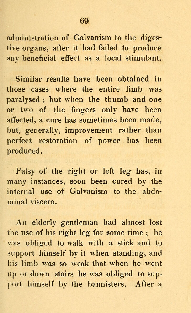 6a administration of Galvanism to the diges-- tive organs, after it had failed to produce any beneficial effect as a local stimulant. Similar results have been obtained in those cases where the entire limb was paralysed ; but when the thumb and one or two of the fingers only have been affected, a cure has sometimes been made, but, generally, improvement rather than perfect restoration of power has been produced. Palsy of the right or left leg has, in many instances, soon been cured by the internal use of Galvanism to the abdo- minal viscera. An elderly gentleman had almost lost the use of his right leg for some time ; he was obliged to walk with a stick and to support himself by it when standing, and his limb was so weak that when he went up or down stairs he was obliged to sup- port himself by the bannisters. After a