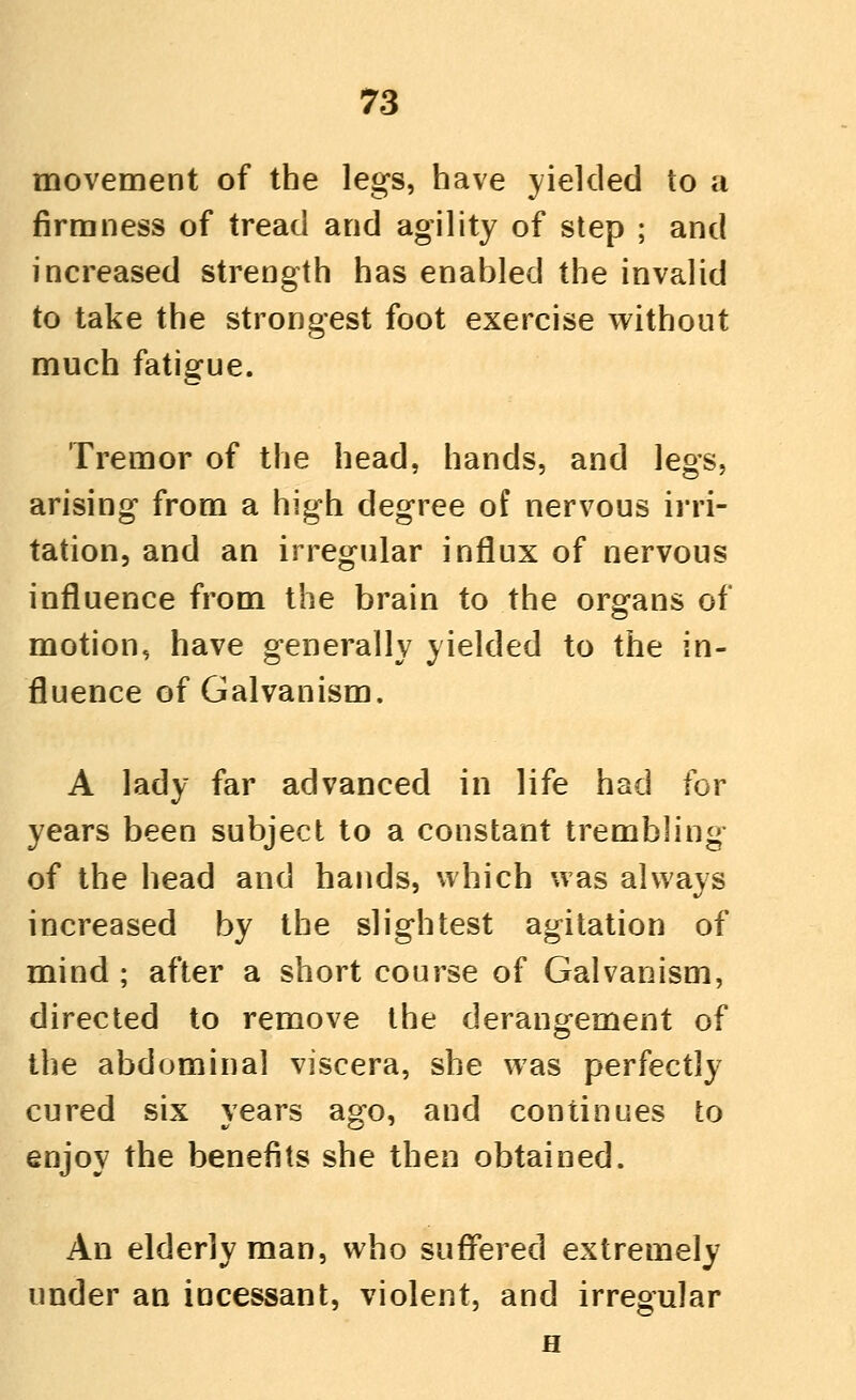 movement of the legs, have yielded to a firmness of tread and agility of step ; and increased strength has enabled the invalid to take the strongest foot exercise without much fatiofue. Tremor of the head, hands, and legs, arising from a high degree of nervous irri- tation, and an irregular influx of nervous influence from the brain to the organs of motion, have generally yielded to the in- fluence of Galvanism. A lady far advanced in life had for years been subject to a constant trembling of the head and hands, which was always increased by the slightest agitation of mind ; after a short course of Galvanism, directed to remove the derangement of the abdominal viscera, she was perfectly cured six years ago, and continues to enjoy the benefits she then obtained. An elderly man, who suflfered extremely under an incessant, violent, and irregular H