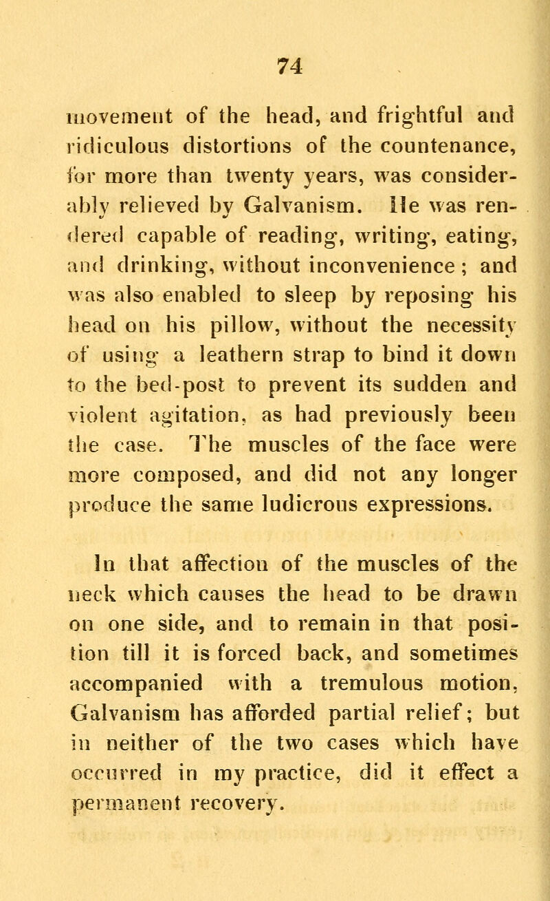 movement of the head, and frightful and ridiculous distortions of the countenance, for more than twenty years, was consider- ably relieved by Galvanism, lie was ren- dered capable of reading, writing, eating, •and drinking, without inconvenience ; and was also enabled to sleep by reposing his head on his pillow, without the necessity of using a leathern strap to bind it down to the bed-post to prevent its sudden and violent agitation, as had previously been the case. The muscles of the face were more composed, and did not any longer produce the same ludicrous expressions. In that affection of the muscles of the neck which causes the head to be drawn on one side, and to remain in that posi- tion till it is forced back, and sometimes accompanied with a tremulous motion, Galvanism has afforded partial relief; but in neither of the two cases which have occurred in my practice, did it effect a permanent recovery.