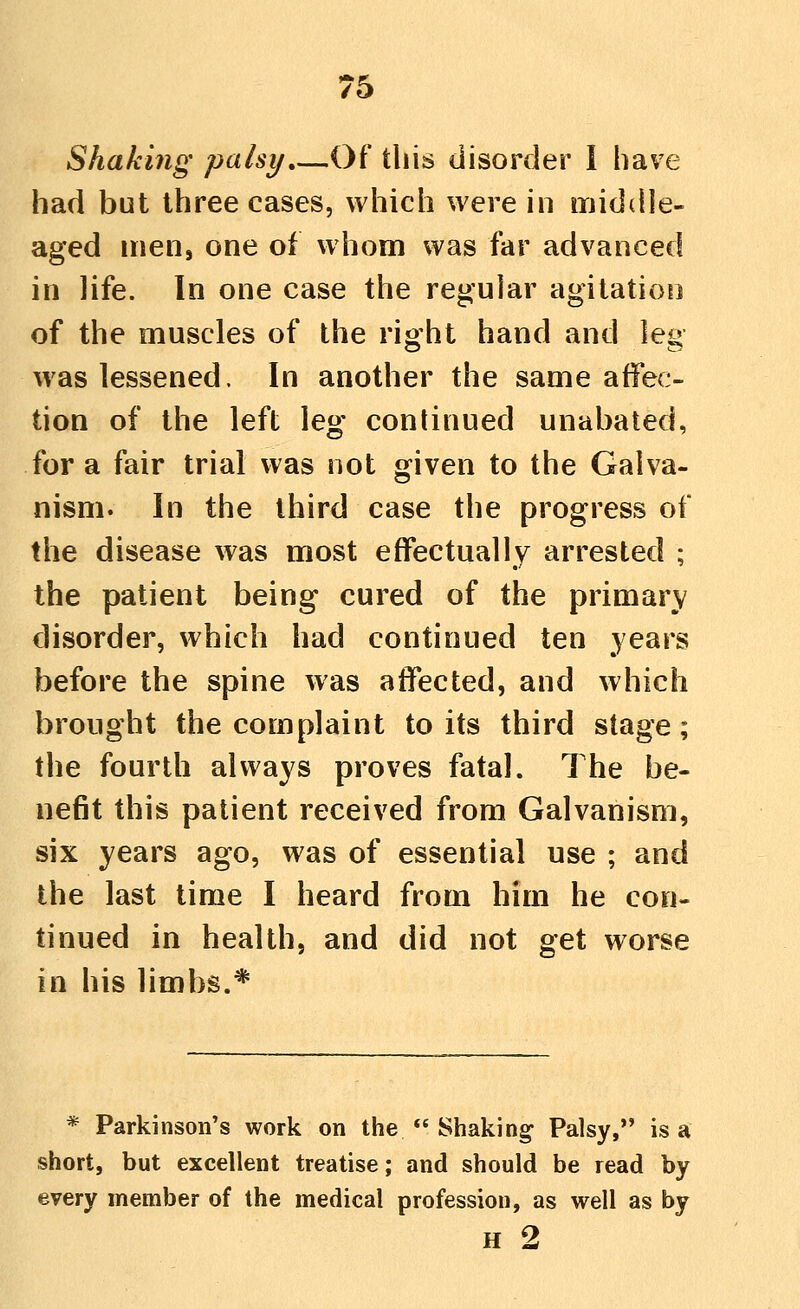 Shaking palsy,—Of this disorder I have had but three cases, which were in middle- aged mens one of whom was far advanced in life. In one case the regular agitation of the muscles of the right hand and leg was lessened. In another the same affec- tion of the left leg continued unabated, for a fair trial was not given to the Galva- nism. In the third case the progress of the disease was most effectually arrested ; the patient being cured of the primary disorder, which had continued ten years before the spine was affected, and which brought the complaint to its third stage; the fourth always proves fatal. The be- nefit this patient received from Galvanism, six years ago, was of essential use ; and the last time I heard from him he con- tinued in health, and did not get worse in his limbs.* * Parkinson's work on the  Shaking Palsy, is a short, but excellent treatise; and should be read by every member of the medical profession, as well as by H 2