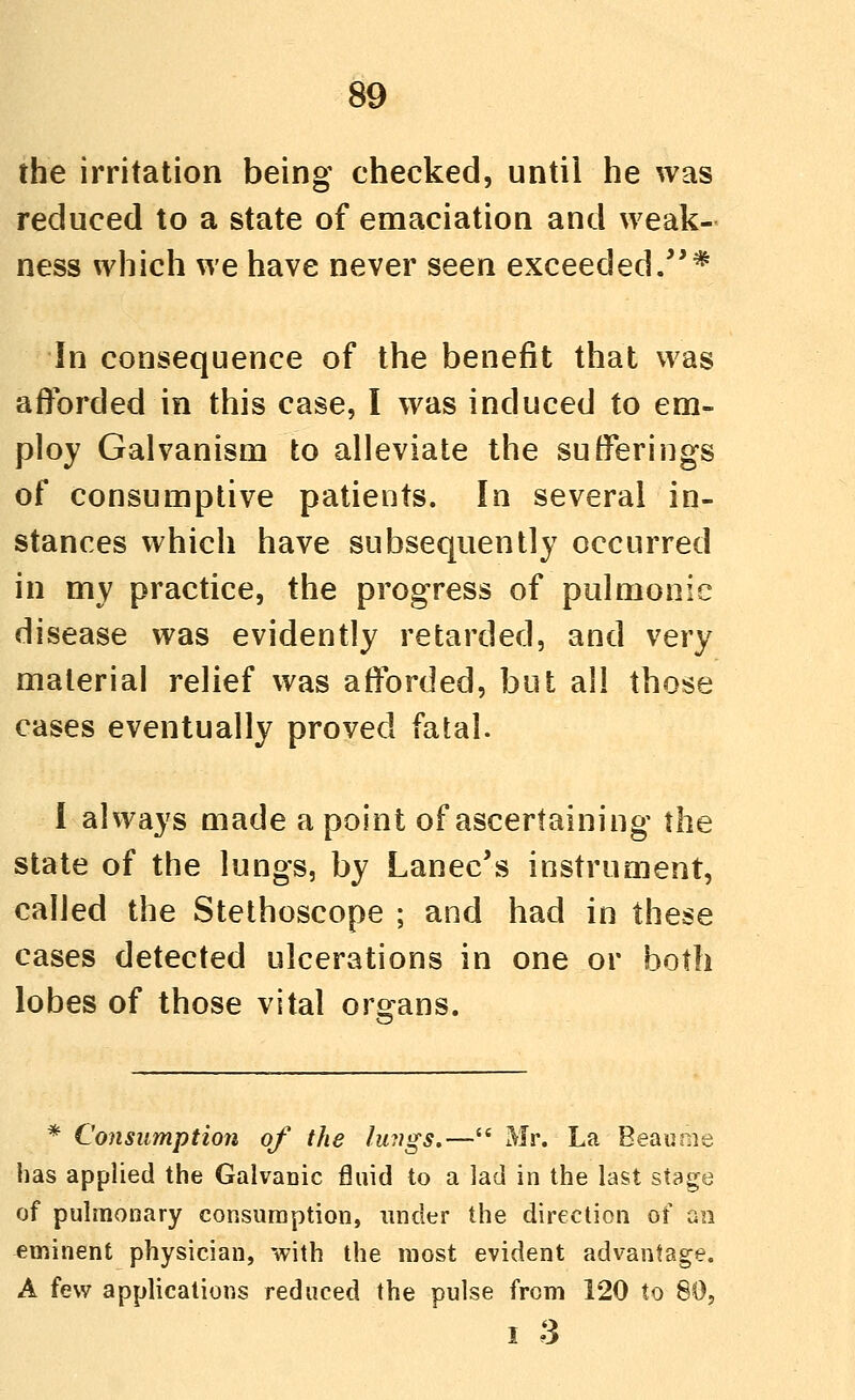 the irritation being checked, until he was reduced to a state of emaciation and weak- ness which we have never seen exceeded/'* In consequence of the benefit that was afforded in this case, I was induced to em- ploy Galvanism to alleviate the sufferings of consumptive patients. In several in- stances which have subsequently occurred in my practice, the progress of pulmonic disease was evidently retarded, and very material relief was afforded, but all those cases eventually proved fatal. I always made a point of ascertaining the state of the lungs, by Lanec's instrument, called the Stethoscope ; and had in these cases detected ulcerations in one or both lobes of those vital organs. * Consumption of the lungs.— Mr. La Beau me has applied the GalvaDic fluid to a lad in the last stage of pulmonary consiiraption, under the direction of an eminent physician, with the most evident advantage. A few applications reduced the pulse from 120 to 80, I 3