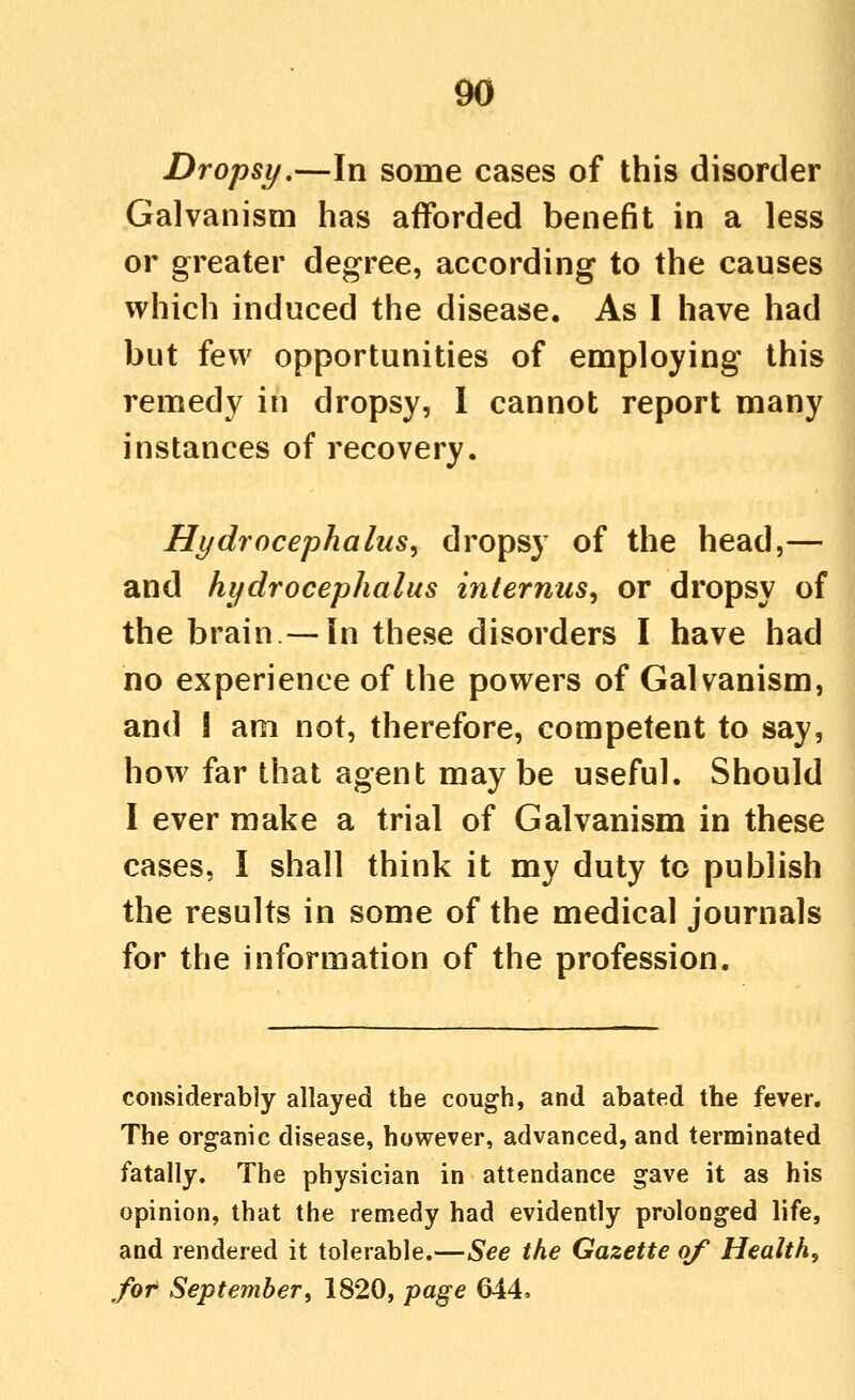 Dropsy,—In some cases of this disorder Galvanism has afforded benefit in a less or greater degree, according to the causes which induced the disease. As I have had but few opportunities of employing this remedy in dropsy, I cannot report many instances of recovery. Hydrocephalus^ dropsy of the head,— and hydrocephalus internus, or dropsy of the brain —in these disorders I have had no experience of the powers of Galvanism, and ! am not, therefore, competent to say, how far that agent may be useful. Should I ever make a trial of Galvanism in these cases, I shall think it my duty to publish the results in some of the medical journals for the information of the profession. considerably allayed the cough, and abated the fever. The organic disease, however, advanced, and terminated fatally. The physician in attendance gave it as his opinion, that the remedy had evidently prolonged life, and rendered it tolerable.—See the Gazette of Health, fot Septemberi 1820, page 644.