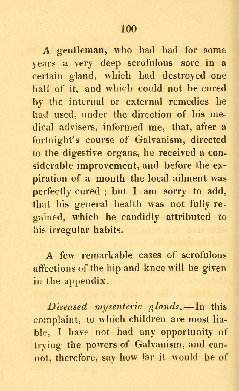 A gentleman, who had had for some years a very deep scrofulous sore in a certain gland, which had destroyed one half of it, and which could not be cured by the internal or external remedies he had used, under the direction of his me- dical advisers, informed me, that, after a fortnight's course of Galvanism, directed to the digestive organs, he received a con- siderable improvement, and before the ex- piration of a month the local ailment was perfectly cured ; but I am sorry to add, that his general health was not fully re- gained, which he candidly attributed to his irregular habits. A few remarkable cases of scrofulous affections of the hip and knee will be given in the appendix. Diseased mysenteric glands, — In this complaint, to which children are most lia- ble, I have not had any opportunity of trying the powers of Galvanism, and can- not, therefore, sav how far it would be of