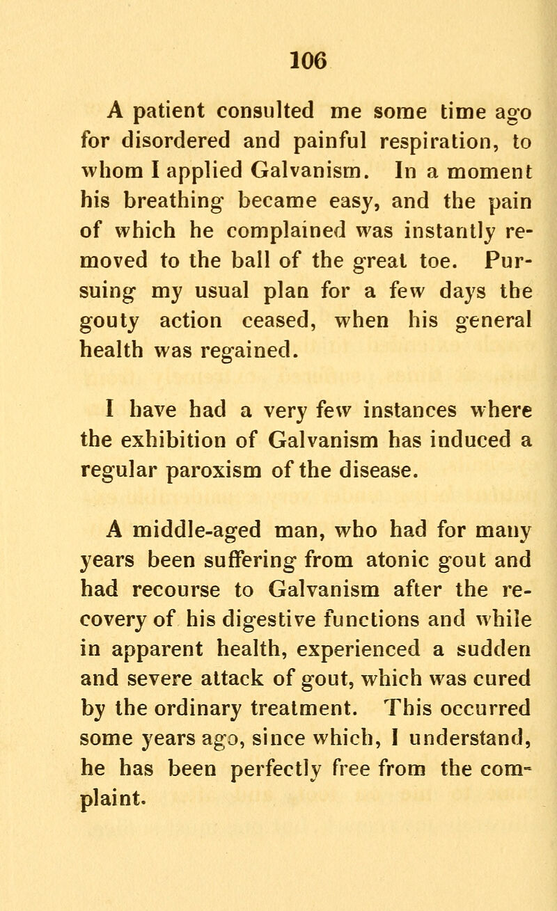 A patient consulted me some time ago for disordered and painful respiration, to whom I applied Galvanism. In a moment his breathing became easy, and the pain of which he complained was instantly re- moved to the ball of the great toe. Pur- suing my usual plan for a few days the gouty action ceased, when his general health was regained. I have had a very few instances where the exhibition of Galvanism has induced a regular paroxism of the disease. A middle-aged man, who had for many years been suffering from atonic gout and had recourse to Galvanism after the re- covery of his digestive functions and while in apparent health, experienced a sudden and severe attack of gout, which was cured by the ordinary treatment. This occurred some years ago, since which, I understand, he has been perfectly free from the com- plaint.