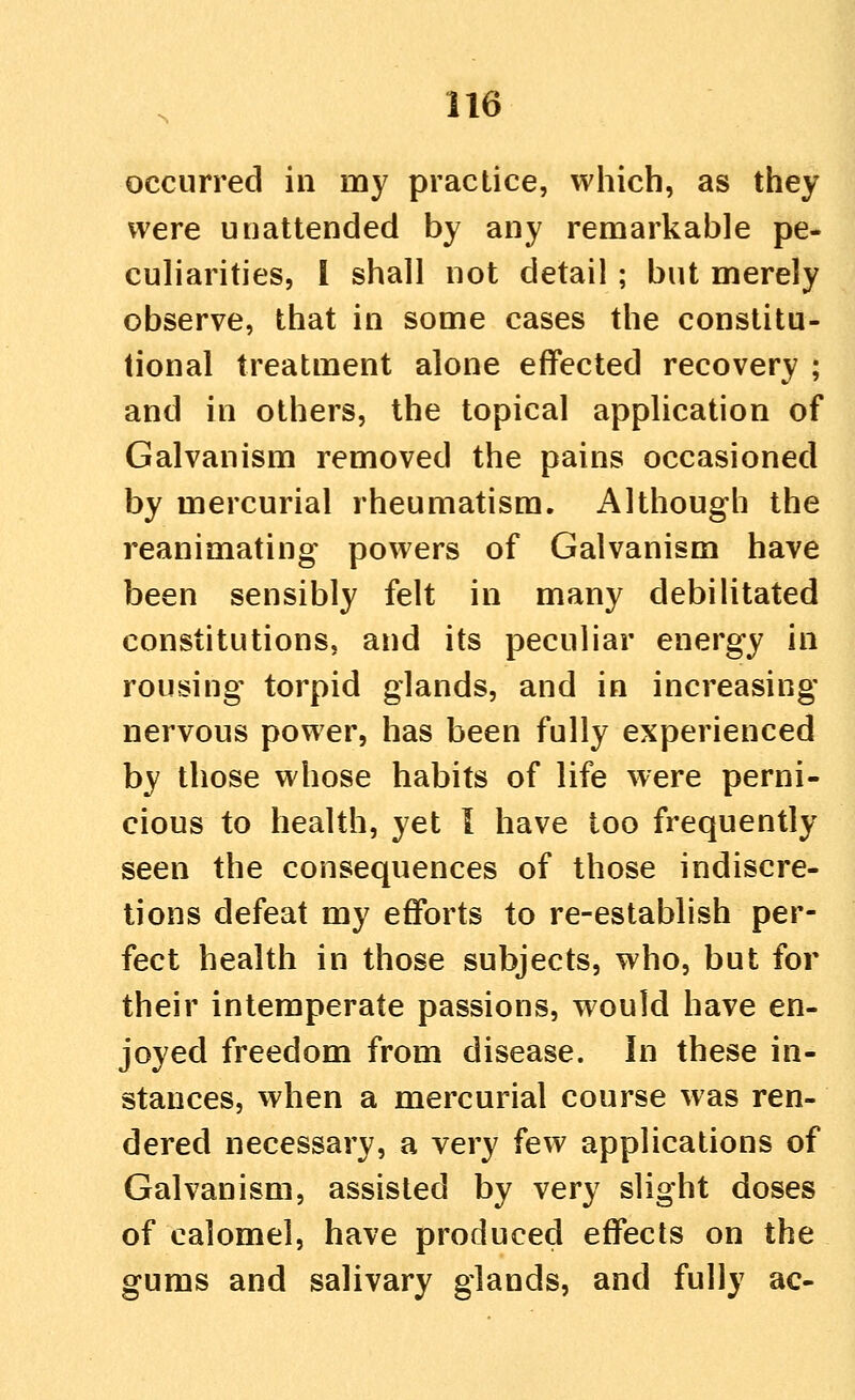 occurred in my practice, which, as they were unattended by any remarkable pe- culiarities, I shall not detail ; but merely observe, that in some cases the constitu- tional treatment alone effected recovery ; and in others, the topical application of Galvanism removed the pains occasioned by mercurial rheumatism. Although the reanimating powers of Galvanism have been sensibly felt in many debiUtated constitutions, and its peculiar energy in rousing torpid glands, and in increasing- nervous power, has been fully experienced by those whose habits of life were perni- cious to health, yet I have too frequently seen the consequences of those indiscre- tions defeat my efforts to re-establish per- fect health in those subjects, who, but for their intemperate passions, would have en- joyed freedom from disease. In these in- stances, when a mercurial course was ren- dered necessary, a very few applications of Galvanism, assisted by very slight doses of calomel, have produced effects on the gums and salivary glands, and fully ac-