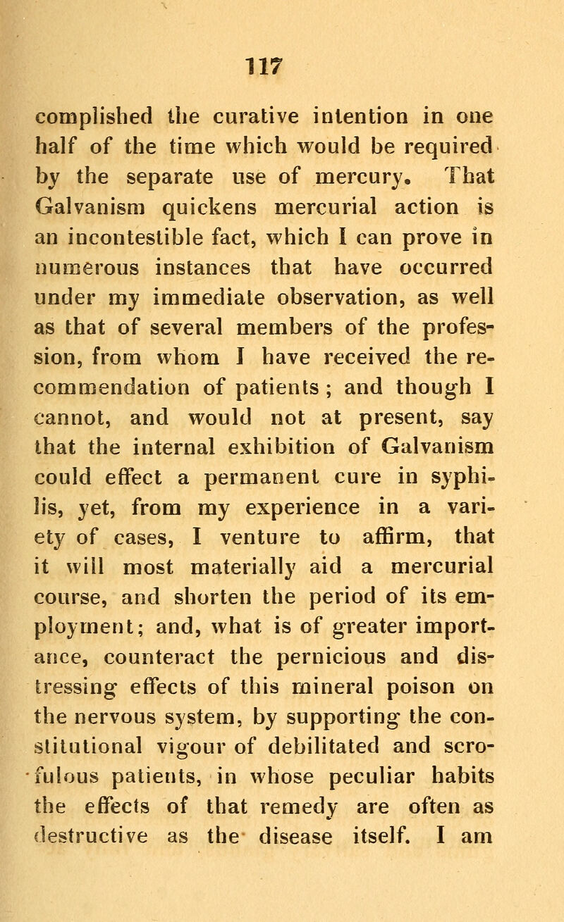 complished the curative intention in one half of the time which would be required by the separate use of mercury. That Galvanism quickens mercurial action is an incontestible fact, which I can prove in numerous instances that have occurred under my immediate observation, as well as that of several members of the profes- sion, from whom I have received the re- commendation of patients ; and though I cannot, and would not at present, say that the internal exhibition of Galvanism could effect a permanent cure in syphi- lis, yet, from my experience in a vari- ety of cases, I venture to affirm, that it will most materially aid a mercurial course, and shorten the period of its em- ployment; and, what is of greater import- ance, counteract the pernicious and dis- tressing effects of this mineral poison on the nervous system, by supporting the con- stitutional vigour of debilitated and scro- fulous patients, in whose peculiar habits the effects of that remedy are often as destructive as the disease itself. I am