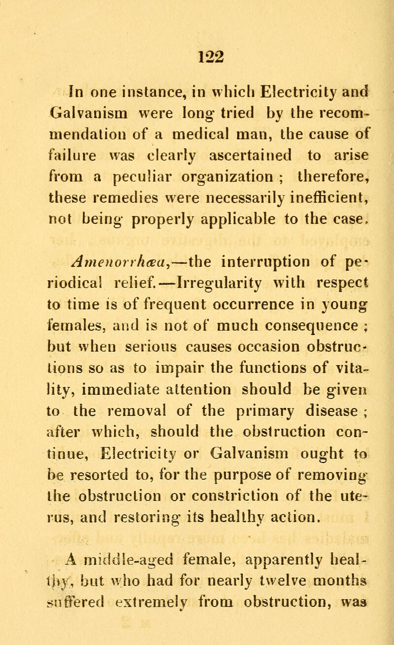 In one instance, in whicli Electricity and Galvanism were long tried by the recom- mendation of a medical man, the cause of failure was clearly ascertained to arise from a peculiar organization ; therefore, these remedies were necessarily inefficient, not being properly applicable to the case. A me u or rhce a,—the interruption of pe- riodical relief.—Irregularity with respect to time is of frequent occurrence in young females, and is not of much consequence ; but when serious causes occasion obstruc- tions so as to impair the fmictions of vita-- lity, immediate attention should be given to the removal of the primary disease ; after which, should the obstruction con- tinue, Electricity or Galvanism ought to be resorted to, for the purpose of removing the obstruction or constriction of the ute- rus, and restoring its healthy action. A middle-aged female, apparently heal- thy, but who had for nearly twelve months rvutfered extremely from obstruction, was