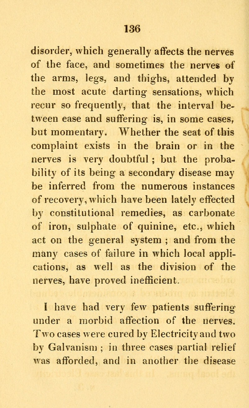 disorder, which generally affects the nerves of the face, and sometimes the nerves of the arms, legs, and thighs, attended by the most acute darting sensations, which recur so frequently, that the interval be- tween ease and suffering is, in some cases, but momentary. Whether the seat of this complaint exists in the brain or in the nerves is very doubtful; but the proba- bility of its being a secondary disease may be inferred from the numerous instances of recovery, which have been lately effected by constitutional remedies, as carbonate of iron, sulphate of quinine, etc., which act on the general system ; and from the many cases of failure in which local appli- cations, as well as the division of the nerves, have proved inefficient. I have had very few patients suffering under a morbid affection of the nerves. Two cases were cured by Electricity and two by Galvanism ; in three cases partial relief was afforded, and in another the disease