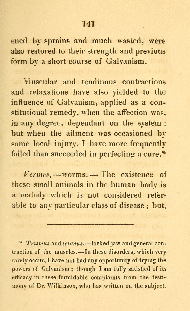 ened by sprains and much wasted, were also restored to their strength and previous form by a short course of Galvanism. Muscular and tendinous contractions and relaxations have also yielded to the influence of Galvanism, applied as a con- stitutional remedy, when the affection was, in any degree, dependant on the system; but when the ailment was occasioned by some local injury, I have more frequently failed than succeeded in perfecting a cure.* Vermes^ —worms.— The existence of these small animals in the human body is a malady which is not considered refer- able to any particular class of disease ; but. * Trismus and tetanus,—locked jaw and general con- traction of the muscles.—In these disorders, which very rarely occur, I have not had any opportunity of trying the powers of Galvanism ; though I am fully satisfied of its efficacy in these formidable complaints from the testi- mony of Dr. Wilkinson, who has written on the subject.