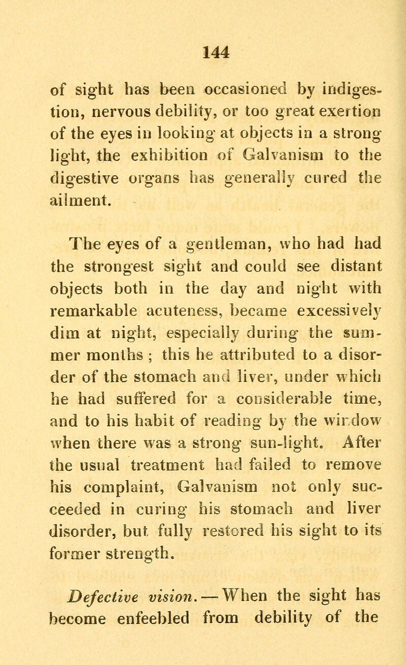 of sight has been occasioned by indiges- tion, nervous debility, or too great exertion of the eyes in looking at objects in a strong light, the exhibition of Galvanism to the digestive organs has generally cured the ailment. The eyes of a gentleman, who had had the strongest sight and could see distant objects both in the day and night with remarkable acuteness, became excessivelv dim at night, especially during the sum- mer months ; this he attributed to a disor- der of the stomach and liver, under which he had suffered for a considerable time, and to his habit of reading by the wir dow when there was a strong sun-light. After the usual treatment had failed to remove his complaint, Galvanism not only suc- ceeded in curing his stomach and liver disorder, but fully restored his sight to its former strength. Defective vmow.—-When the sight has become enfeebled from debility of the