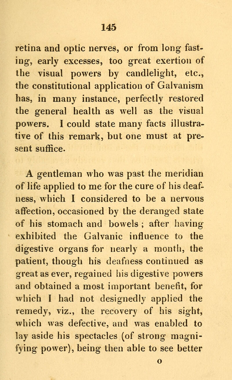 retina and optic nerves, or from long fast- ing, early excesses, too great exertion of the visual powers by candlelight, etc., the constitutional application of Galvanism has, in many instance, perfectly restored the general health as well as the visual powers. I could state many facts illustra- tive of this remark, but one must at pre- sent suffice. A gentleman who was past the meridian of life applied to me for the cure of his deaf- ness, which I considered to be a nervous affection, occasioned by the deranged state of his stomach and bowels ; after having exhibited the Galvanic influence to the digestive organs for nearly a month, the patient, though his deafness continued as great as ever, regained his digestive powers and obtained a most important benefit, for which I had not designedly applied the remedy, viz., the recovery of his sight, which was defective, and was enabled to lay aside his spectacles (of strong magni- fying power), being then able to see better