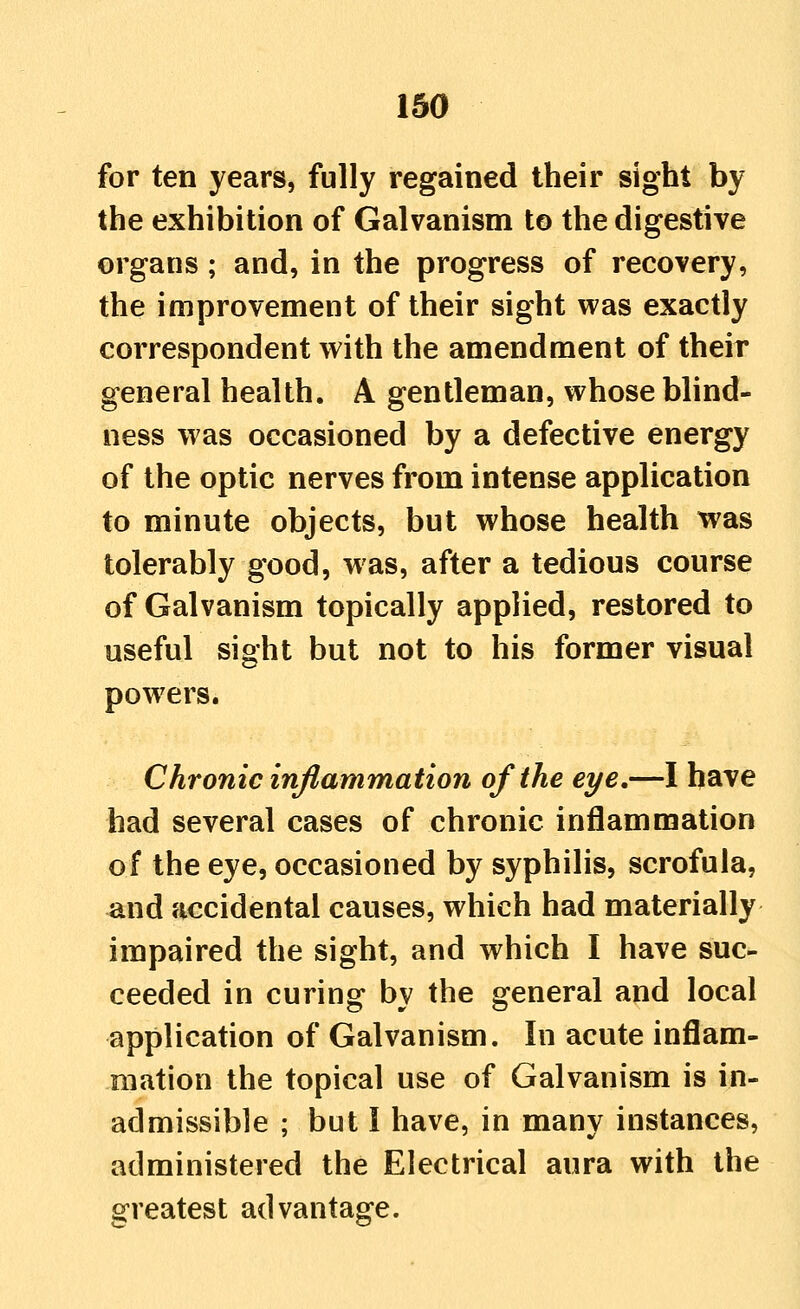 for ten years, fully regained their sight by the exhibition of Galvanism to the digestive organs ; and, in the progress of recovery, the improvement of their sight was exactly correspondent with the amendment of their general health. A gentleman, whose blind- ness was occasioned by a defective energy of the optic nerves from intense application to minute objects, but whose health was tolerably good, was, after a tedious course of Galvanism topically applied, restored to useful sight but not to his former visual powers. Chronic inflammation of the eye,—I have had several cases of chronic inflammation of the eye, occasioned by syphilis, scrofula, ^nd accidental causes, which had materially impaired the sight, and which I have suc- ceeded in curing by the general and local application of Galvanism. In acute inflam- mation the topical use of Galvanism is in- admissible ; but I have, in many instances, administered the Electrical aura with the greatest advantage.