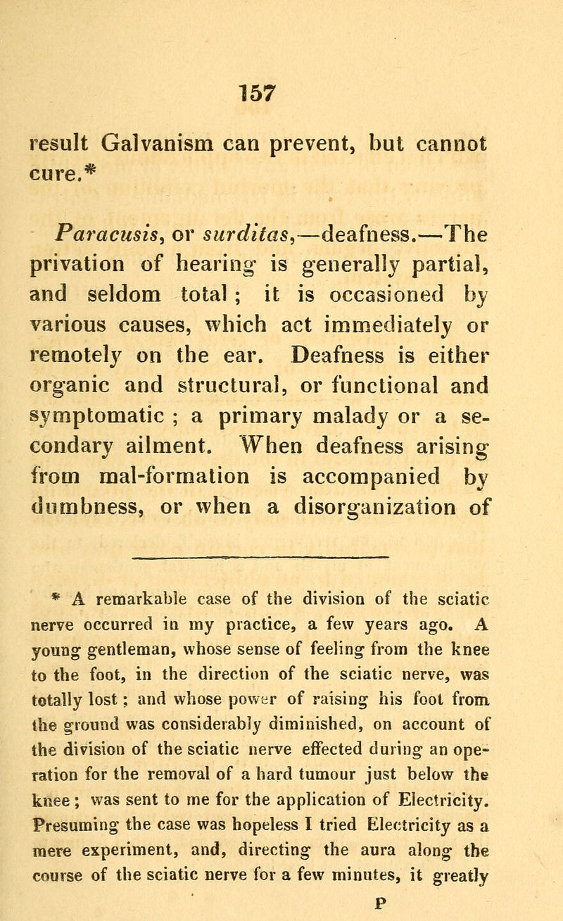 result Galvanism can prevent, but cannot cure.* Paracusis, or surditas,—deafness,—The privation of hearing is generally partial, and seldom total ; it is occasioned by various causes, which act immediately or remotely on the ear. Deafness is either organic and structural, or functional and symptomatic ; a primary malady or a se- condary ailment. When deafness arising from mal-formation is accompanied by dumbness, or when a disorganization of * A remarkable case of the division of the sciatic nerve occurred in my practice, a few years ago. A young gentleman, whose sense of feeling from the knee to the foot, in the direction of the sciatic nerve, was totally lost; and whose power of raising his foot from the ground was considerably diminished, on account of the division of the sciatic nerve effected during an ope- ration for the removal of a hard tumour just below the knee; was sent to me for the application of Electricity. Presuming the case was hopeless I tried Electricity as a mere experiment, and, directing the aura along the course of the sciatic nerve for a few minutes, it greatly P