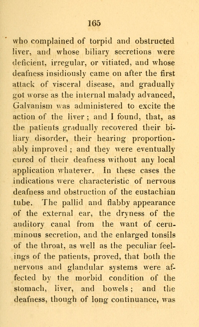 who complained of torpid and obstructed liver, and whose biliary secretions were deficient, irregular, or vitiated, and whose deafness insidiously came on after the first attack of visceral disease, and gradually got worse as the internal malady advanced, Galvanism was administered to excite the action of the liver ; and I found, that, as the patients gradually recovered their bi- liary disorder, their hearing proportion- ably improved ; and they were eventually cured of their deafness without any local application whatever. In these cases the indications were characteristic of nervous deafness and obstruction of the eustachian tube. The pallid and flabby appearance of the external ear, the dryness of the auditory canal from the want of ceru- minous secretion, and the enlarged tonsils of the throat, as well as the peculiar feel- ings of the patients, proved, that both the nervous and glandular systems were af- fected by the morbid condition of the stomach, liver, and bowels ; and the deafness, though of long continuance, was