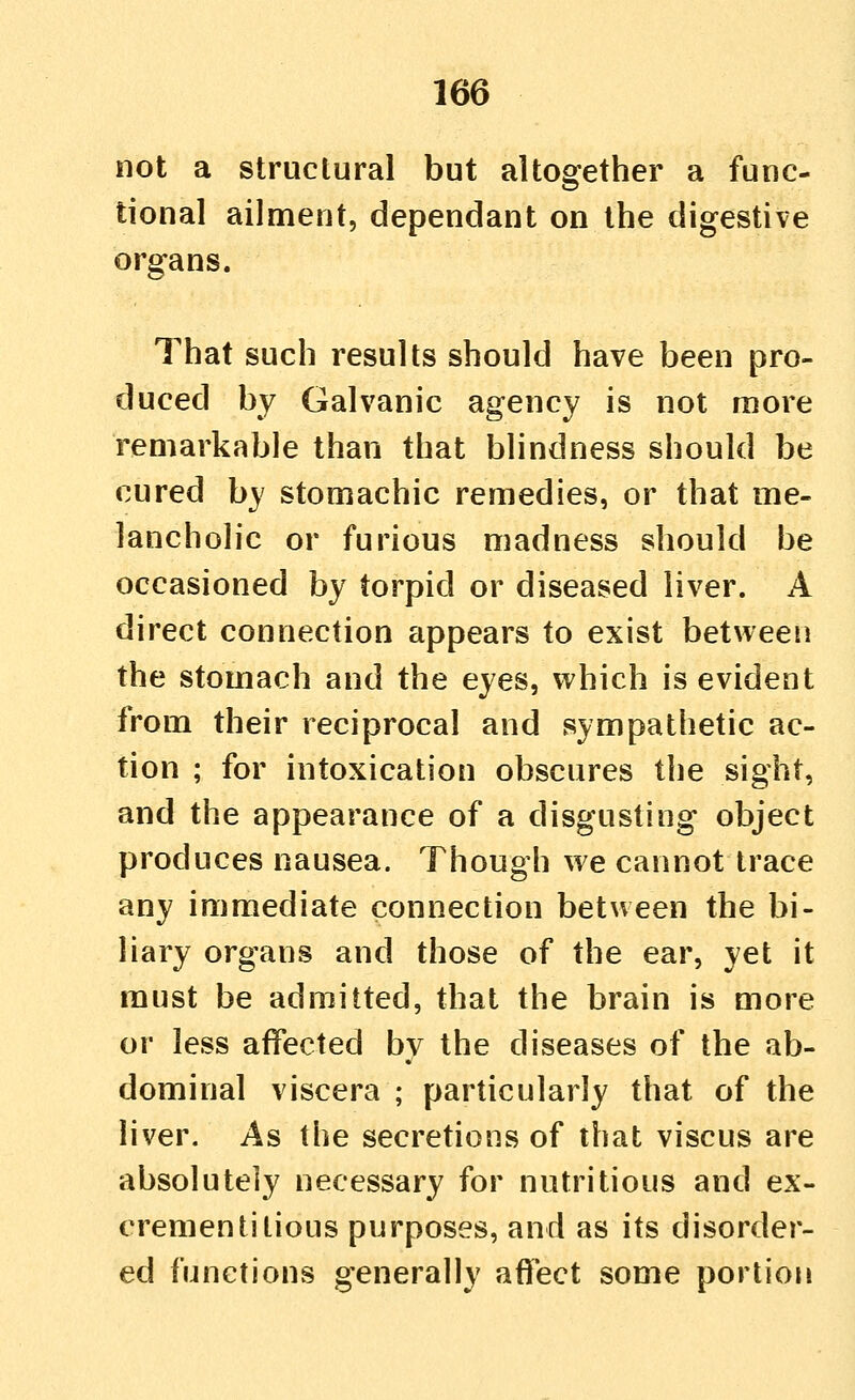 not a structural but altogether a func- tional ailment, dependant on the digestive organs. That such results should have been pro- duced by Galvanic agency is not more remarkable than that blindness should be cured by stomachic remedies, or that me- lancholic or furious madness should be occasioned by torpid or diseased liver. A direct connection appears to exist between the stomach and the eyes, which is evident from their reciprocal and sympathetic ac- tion ; for intoxication obscures the sight, and the appearance of a disgusting object produces nausea. Though we cannot trace any immediate connection between the bi- liary organs and those of the ear, yet it must be admitted, that the brain is more or less affected by the diseases of the ab- dominal viscera ; particularly that of the liver. As the secretions of that viscus are absolutely necessary for nutritious and ex- crementitious purposes, and as its disorder- ed functions generally aflect some portion