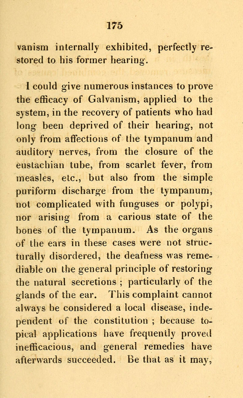 van ism internally exhibited, perfectly re- stored to his former hearing. I could give numerous instances to prove the efficacy of Galvanism, applied to the system, in the recovery of patients who had long been deprived of their hearing, not only from affections of the tympanum and auditory nerves, from the closure of the eustachian tube, from scarlet fever, from measles, etc., but also from the simple puriform discharge from the tympanum, not complicated with funguses or polypi, nor arising from a carious state of the bones of the tympanum. As the organs of the ears in these cases were not struc- turally disordered, the deafness was reme- diable on the general principle of restoring the natural secretions ; particularly of the glands of the ear. This complaint cannot always be considered a local disease, inde- pendent of the constitution ; because to- pical applications have frequently proved inefficacious, and general remedies have afterwards succeeded. Be that as it may.