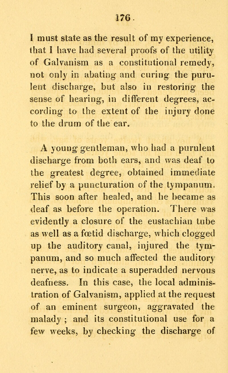 I must state as the result of my experience, that i have had several proofs of the utility of Galvanism as a constitutional remedy, not only in abating and curing the puru- lent discharge, but also in restoring the sense of hearing, in different degrees, ac- cording to the extent of the injury done to the drum of the ear. A young gentleman, who had a purulent discharge from both ears, and was deaf to the greatest degree, obtained immediate relief by a puncturation of the tympanum. This soon after healed, and he became as deaf as before the operation. There was evidently a closure of the eustachian tube as well as a foetid discharge, which clogged up the auditory canal, injured the tym- panum, and so much affected the auditory nerve, as to indicate a superadded nervous deafness. In this case, the local adminis- tration of Galvanism, applied at the request of an eminent surgeon, aggravated the malady ; and its constitutional use for a few weeks, by checking the discharge of