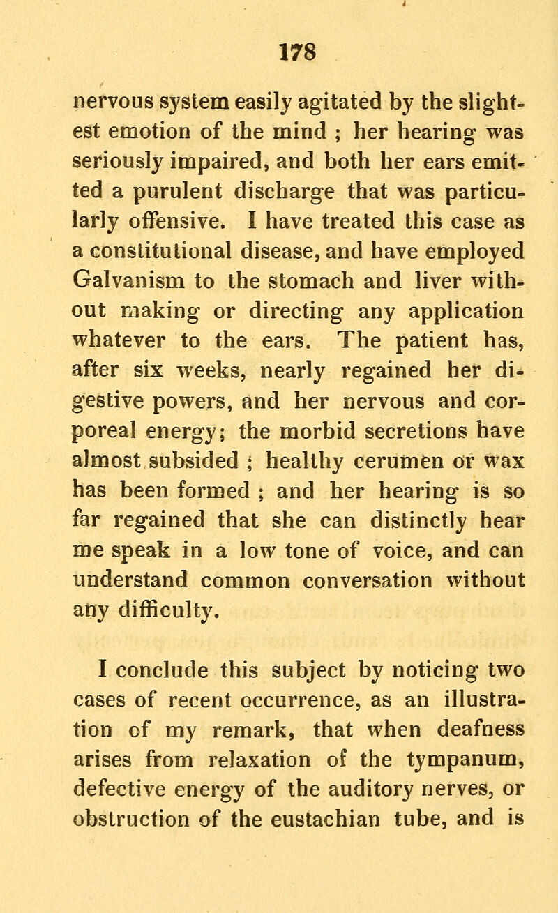 nervous system easily agitated by the slight- est emotion of the mind ; her hearing was seriously impaired, and both her ears emit- ted a purulent discharge that was particu- larly offensive. I have treated this case as a constitutional disease, and have employed Galvanism to the stomach and liver with- out making or directing any application whatever to the ears. The patient has, after six weeks, nearly regained her di- gestive powers, and her nervous and cor- poreal energy; the morbid secretions have almost subsided ; healthy cerumen or wax has been formed ; and her hearing is so far regained that she can distinctly hear me speak in a low tone of voice, and can understand common conversation without any difficulty. I conclude this subject by noticing two cases of recent occurrence, as an illustra- tion of my remark, that when deafness arises from relaxation of the tympanum, defective energy of the auditory nerves, or obstruction of the eustachian tube, and is