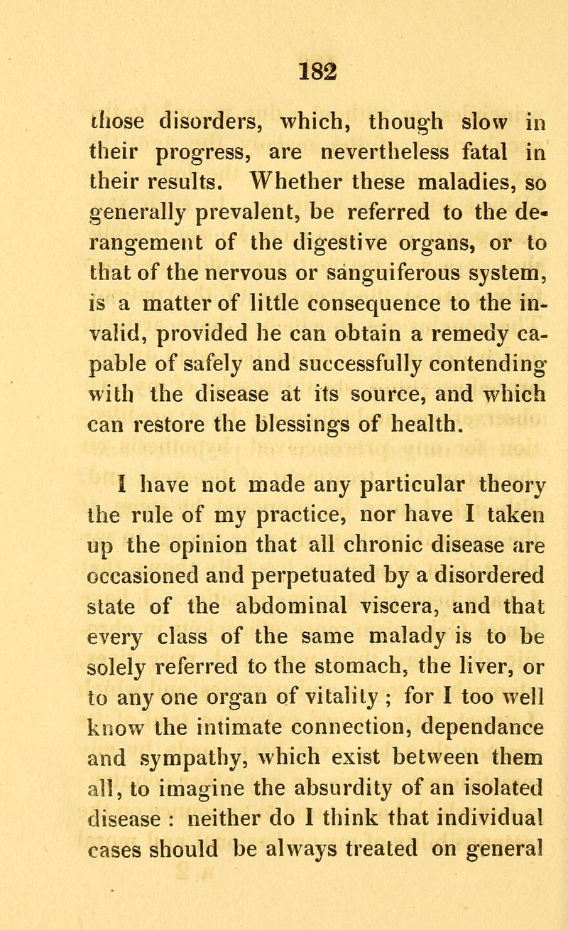 those disorders, which, though slow in their progress, are nevertheless fatal in their results. Whether these maladies, so generally prevalent, be referred to the de- rangement of the digestive organs, or to that of the nervous or sanguiferous system, is a matter of little consequence to the in- valid, provided he can obtain a remedy ca- pable of safely and successfully contending with the disease at its source, and which can restore the blessings of health. I have not made any particular theory the rule of my practice, nor have I taken up the opinion that all chronic disease are occasioned and perpetuated by a disordered state of the abdominal viscera, and that every class of the same malady is to be solely referred to the stomach, the liver, or to any one organ of vitality ; for I too well know the intimate connection, dependance and sympathy, which exist between them all, to imagine the absurdity of an isolated disease : neither do I think that individual cases should be always treated on general