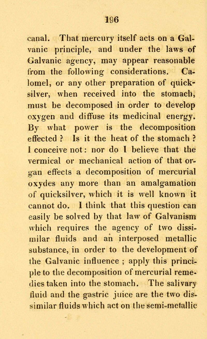 canal. That mercury itself acts on a Gal- vanic principle, and under the laws of Galvanic agency, may appear reasonable from the following considerations. Ca- lomel, or any other preparation of quick- silver, when received into the stomach, must be decomposed in order to develop oxygen and diffuse its medicinal energy. By what power is the decomposition effected ? Is it the heat of the stomach ? I conceive not: nor do I believe that the vermical or mechanical action of that or- gan effects a decomposition of mercurial oxydes any more than an amalgamation of quicksilver, which it is well known it cannot do. I think that this question can easily be solved by that law of Galvanism which requires the agency of two dissi- milar fluids and an interposed metallic substance, in order to the development of the Galvanic influence ; apply this princi- ple to the decomposition of mercurial reme- dies taken into the stomach. The salivary fluid and the gastric juice are the two dis- similar fluids which act on the semi-metallic