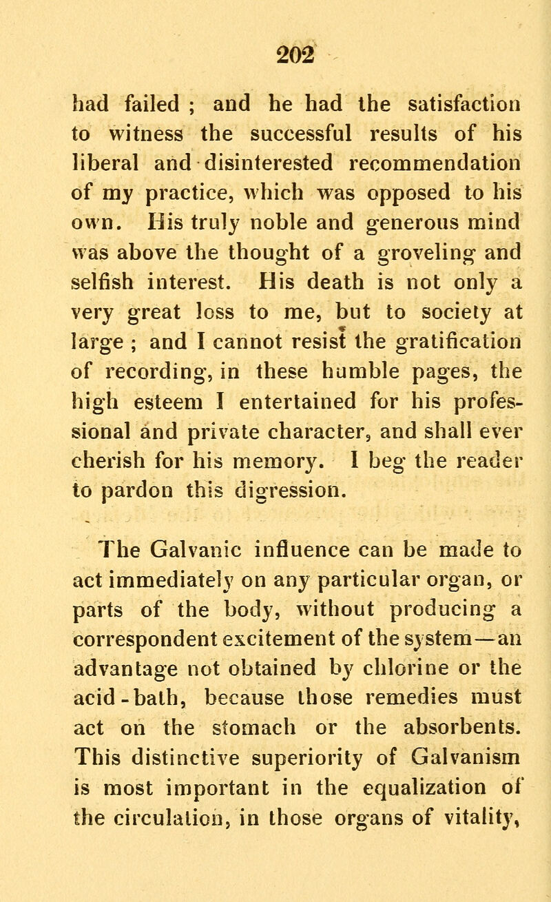 had failed ; and he had the satisfaction to witness the successful results of his liberal and disinterested recommendation of my practice, which was opposed to his own. His truly noble and generous mind was above the thought of a groveling and selfish interest. His death is not only a very great loss to me, but to society at large ; and I cannot resist the gratification of recording, in these humble pages, the high esteem I entertained for his profes- sional and private character, and shall ever cherish for his memory. I beg the reader to pardon this digression. The Galvanic influence can be made to act immediately on any particular organ, or parts of the body, without producing a correspondent excitement of the system—an advantage not obtained by chlorine or the acid-bath, because those remedies must act on the stomach or the absorbents. This distinctive superiority of Galvanism is most important in the equalization of the circulation, in those organs of vitality,