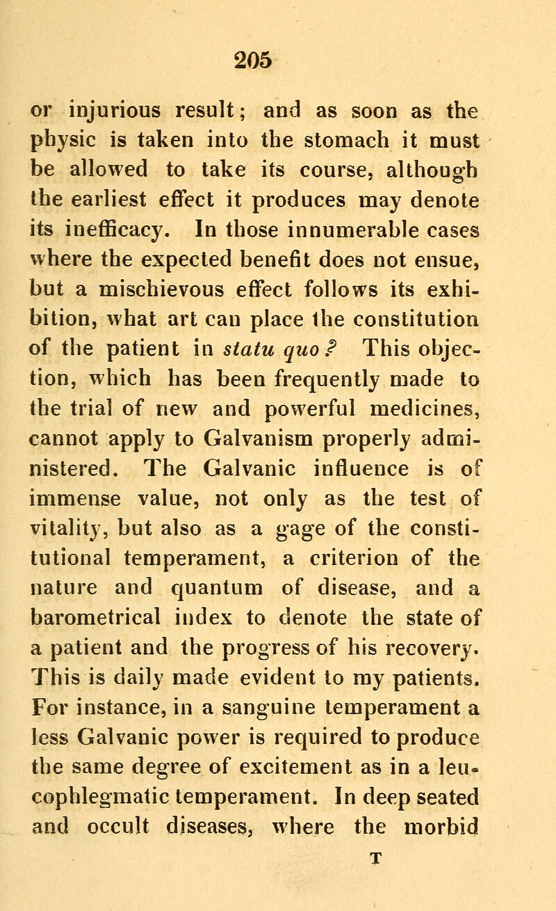 or injurious result; and as soon as the physic is taken into the stomach it must be allowed to take its course, althoug-h the earliest effect it produces may denote its inefficacy. In those innumerable cases where the expected benefit does not ensue, but a mischievous effect follows its exhi- bition, what art can place Ihe constitution of the patient in statu quo P This objec- tion, which has been frequently made to the trial of new and powerful medicines, cannot apply to Galvanism properly admi- nistered. The Galvanic influence is of immense value, not only as the test of vitality, but also as a gage of the consti- tutional temperament, a criterion of the nature and quantum of disease, and a barometrical index to denote the state of a patient and the progress of his recovery. This is daily made evident to my patients. For instance, in a sanguine temperament a less Galvanic power is required to produce the same degree of excitement as in a leu- cophlegmatic temperament. In deep seated and occult diseases, where the morbid T