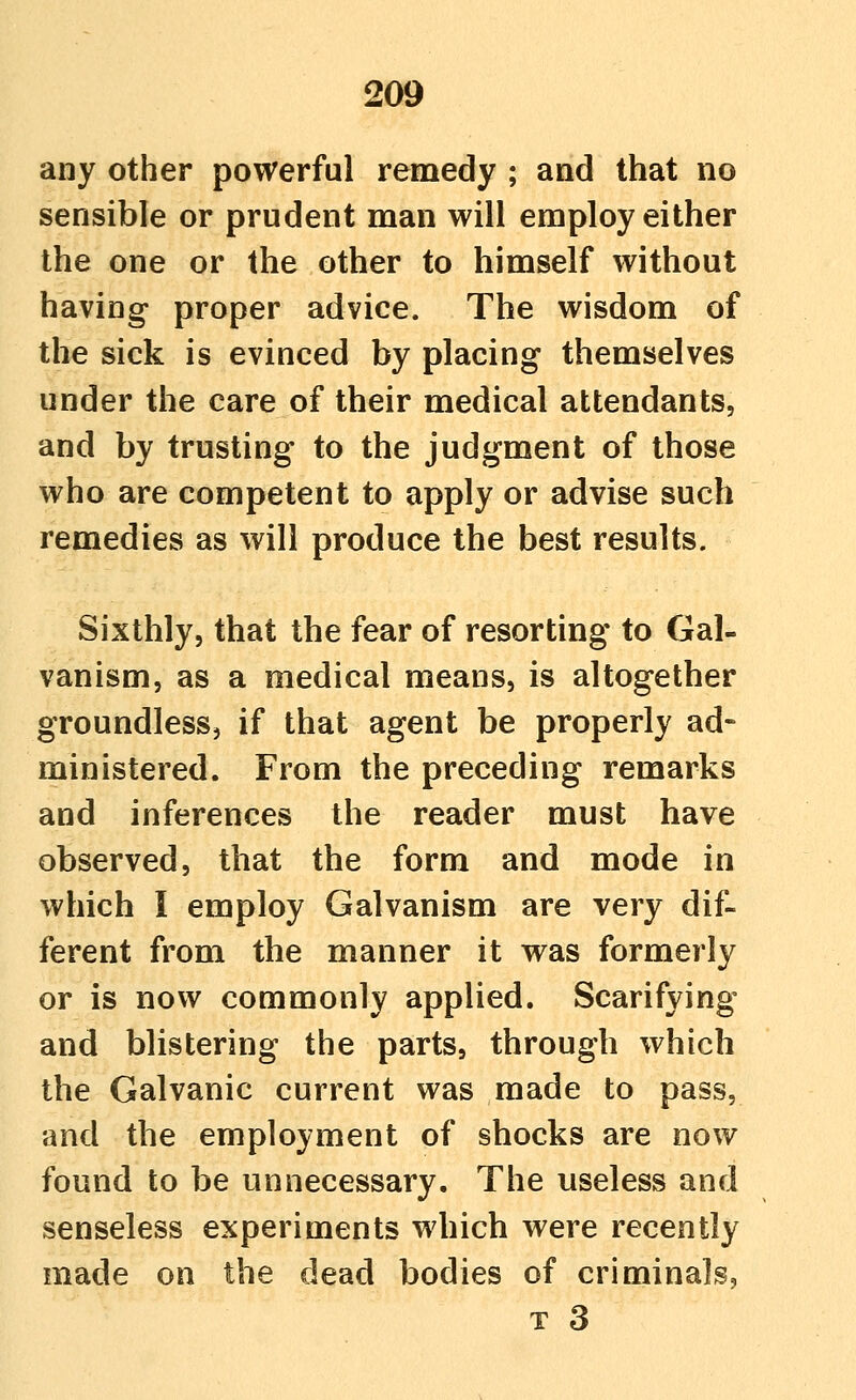 any other powerful remedy ; and that no sensible or prudent man will employ either the one or the other to himself without having proper advice. The wisdom of the sick is evinced by placing themselves under the care of their medical attendants, and by trusting to the judgment of those who are competent to apply or advise such remedies as will produce the best results. Sixthly, that the fear of resorting to Gal- vanism, as a medical means, is altogether groundless, if that agent be properly ad- ministered. From the preceding remarks and inferences the reader must have observed, that the form and mode in which I employ Galvanism are very dif- ferent from the manner it was formerly or is now commonly applied. Scarifying and blistering the parts, through which the Galvanic current was made to pass, and the employment of shocks are now found to be unnecessary. The useless and senseless experiments which were recently made on the dead bodies of criminals,