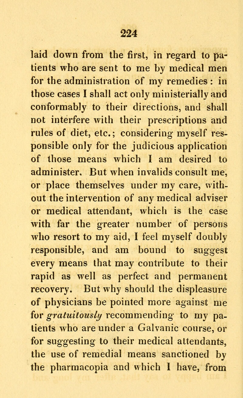 laid down from the first, in regard to pa- tients who are sent to me by medical men for the administration of my remedies : in those cases I shall act only ministerially and conformably to their directions, and shall not interfere with their prescriptions and rules of diet, etc.; considering myself res- ponsible only for the judicious application of those means which I am desired to administer. But when invalids consult me, or place themselves under my care, with- out the intervention of any medical adviser or medical attendant, which is the case with far the greater number of persons who resort to my aid, I feel myself doubly responsible, and am bound to suggest every means that may contribute to their rapid as well as perfect and permanent recovery. But why should the displeasure of physicians be pointed more against me for gratuitously recommending to my pa- tients who are under a Galvanic course, or for suggesting to their medical attendants, the use of remedial means sanctioned by the pharmacopia and which I have, from